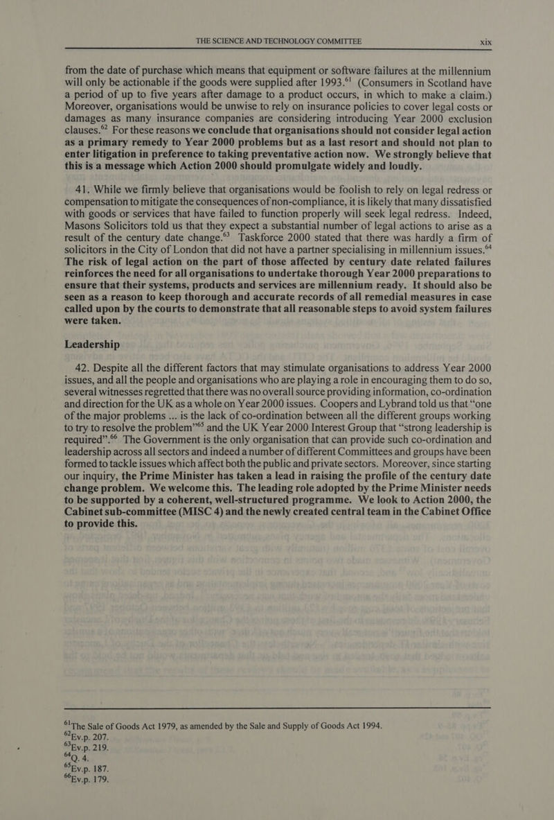 from the date of purchase which means that equipment or software failures at the millennium will only be actionable if the goods were supplied after 1993.°' (Consumers in Scotland have a period of up to five years after damage to a product occurs, in which to make a claim.) Moreover, organisations would be unwise to rely on insurance policies to cover legal costs or damages as many insurance companies are considering introducing Year 2000 exclusion clauses.” For these reasons we conclude that organisations should not consider legal action as a primary remedy to Year 2000 problems but as a last resort and should not plan to enter litigation in preference to taking preventative action now. We strongly believe that this is a message which Action 2000 should promulgate widely and loudly. 41. While we firmly believe that organisations would be foolish to rely on legal redress or compensation to mitigate the consequences of non-compliance, it is likely that many dissatisfied with goods or services that have failed to function properly will seek legal redress. Indeed, Masons Solicitors told us that they expect a substantial number of legal actions to arise as a result of the century date change.® Taskforce 2000 stated that there was hardly a firm of solicitors in the City of London that did not have a partner specialising in millennium issues.“ The risk of legal action on the part of those affected by century date related failures reinforces the need for all organisations to undertake thorough Year 2000 preparations to ensure that their systems, products and services are millennium ready. It should also be seen as a reason to keep thorough and accurate records of all remedial measures in case called upon by the courts to demonstrate that all reasonable steps to avoid system failures were taken. Leadership 42. Despite all the different factors that may stimulate organisations to address Year 2000 issues, and all the people and organisations who are playing a role in encouraging them to do so, several witnesses regretted that there was no overall source providing information, co-ordination and direction for the UK as a whole on Year 2000 issues. Coopers and Lybrand told us that “one of the major problems ... is the lack of co-ordination between all the different groups working to try to resolve the problem” and the UK Year 2000 Interest Group that “strong leadership is required”.®° The Government is the only organisation that can provide such co-ordination and leadership across all sectors and indeed a number of different Committees and groups have been formed to tackle issues which affect both the public and private sectors. Moreover, since starting our inquiry, the Prime Minister has taken a lead in raising the profile of the century date change problem. We welcome this. The leading role adopted by the Prime Minister needs to be supported by a coherent, well-structured programme. We look to Action 2000, the Cabinet sub-committee (MISC 4) and the newly created central team in the Cabinet Office to provide this. °!The Sale of Goods Act 1979, as amended by the Sale and Supply of Goods Act 1994. ®Ey.p. 207. SEy.p. 219. PD, Be SSEy.p. 187.