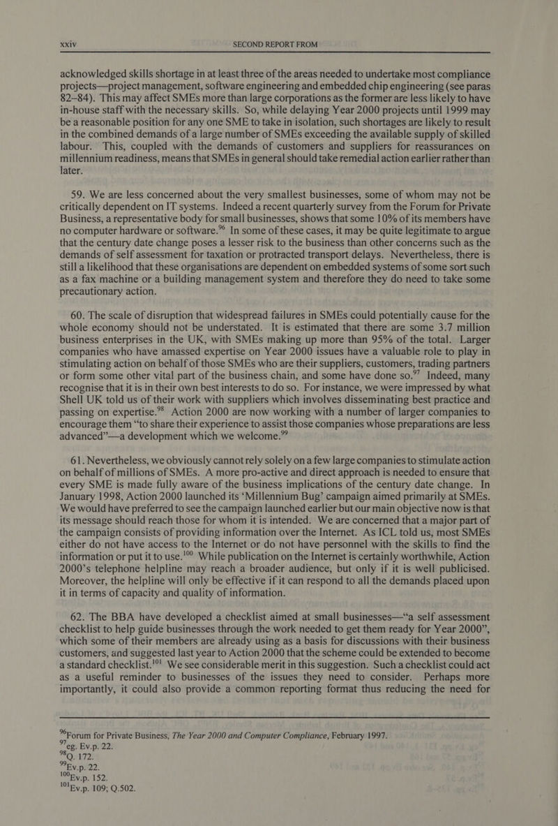 acknowledged skills shortage in at least three of the areas needed to undertake most compliance projects—project management, software engineering and embedded chip engineering (see paras 82-84). This may affect SMEs more than large corporations as the former are less likely to have in-house staff with the necessary skills. So, while delaying Year 2000 projects until 1999 may be a reasonable position for any one SME to take in isolation, such shortages are likely to result in the combined demands of a large number of SMEs exceeding the available supply of skilled labour. This, coupled with the demands of customers and suppliers for reassurances on millennium readiness, means that SMEs in general should take remedial action earlier rather than later. 59. We are less concerned about the very smallest businesses, some of whom may not be critically dependent on IT systems. Indeed a recent quarterly survey from the Forum for Private Business, a representative body for small businesses, shows that some 10% of its members have no computer hardware or software.”° In some of these cases, it may be quite legitimate to argue that the century date change poses a lesser risk to the business than other concerns such as the demands of self assessment for taxation or protracted transport delays. Nevertheless, there is still a likelihood that these organisations are dependent on embedded systems of some sort such as a fax machine or a building management system and therefore they do need to take some precautionary action. 60. The scale of disruption that widespread failures in SMEs could potentially cause for the whole economy should not be understated. It is estimated that there are some 3.7 million business enterprises in the UK, with SMEs making up more than 95% of the total. Larger companies who have amassed expertise on Year 2000 issues have a valuable role to play in stimulating action on behalf of those SMEs who are their suppliers, customers, trading partners or form some other vital part of the business chain, and some have done so.”’ Indeed, many recognise that it is in their own best interests to do so. For instance, we were impressed by what Shell UK told us of their work with suppliers which involves disseminating best practice and passing on expertise.» Action 2000 are now working with a number of larger companies to encourage them “‘to share their experience to assist those companies whose preparations are less advanced”—a development which we welcome.” 61. Nevertheless, we obviously cannot rely solely ona few large companies to stimulate action on behalf of millions of SMEs. A more pro-active and direct approach is needed to ensure that every SME is made fully aware of the business implications of the century date change. In January 1998, Action 2000 launched its ‘Millennium Bug’ campaign aimed primarily at SMEs. We would have preferred to see the campaign launched earlier but our main objective now is that its message should reach those for whom it is intended. We are concerned that a major part of the campaign consists of providing information over the Internet. As ICL told us, most SMEs either do not have access to the Internet or do not have personnel with the skills to find the information or put it to use.'°° While publication on the Internet is certainly worthwhile, Action 2000’s telephone helpline may reach a broader audience, but only if it is well publicised. Moreover, the helpline will only be effective if it can respond to all the demands placed upon it in terms of capacity and quality of information. 62. The BBA have developed a checklist aimed at small businesses—“a self assessment checklist to help guide businesses through the work needed to get them ready for Year 2000”, which some of their members are already using as a basis for discussions with their business customers, and suggested last year to Action 2000 that the scheme could be extended to become a standard checklist.'°' We see considerable merit in this suggestion. Such a checklist could act as a useful reminder to businesses of the issues they need to consider. Perhaps more importantly, it could also provide a common reporting format thus reducing the need for Forum for Private Business, The Year 2000 and Computer Compliance, February 1997. eg. Ev.p. 22. Ev.p. 152. lle v.p. 109; Q.502.