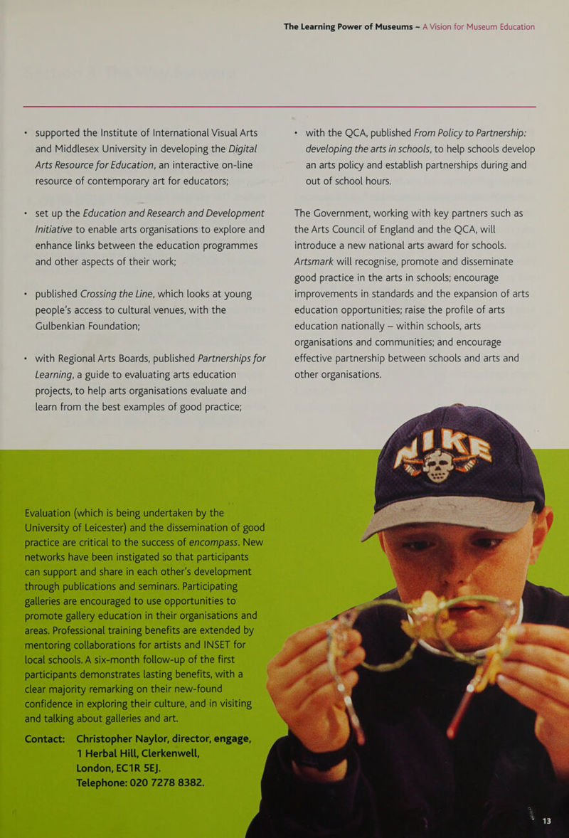 supported the Institute of International Visual Arts * with the QCA, published From Policy to Partnership: and Middlesex University in developing the Digital developing the arts in schools, to help schools develop Arts Resource for Education, an interactive on-line an arts policy and establish partnerships during and resource of contemporary art for educators; out of school hours. set up the Education and Research and Development The Government, working with key partners such as Initiative to enable arts organisations to explore and the Arts Council of England and the QCA, will enhance links between the education programmes introduce a new national arts award for schools. and other aspects of their work; Artsmark will recognise, promote and disseminate good practice in the arts in schools; encourage published Crossing the Line, which looks at young improvements in standards and the expansion of arts people's access to cultural venues, with the education opportunities; raise the profile of arts Gulbenkian Foundation; education nationally — within schools, arts organisations and communities; and encourage with Regional Arts Boards, published Partnerships for effective partnership between schools and arts and Learning, a guide to evaluating arts education other organisations. projects, to help arts organisations evaluate and learn from the best examples of good practice; Evaluation (which is being undertaken by the University of Leicester) and the dissemination of good practice are critical to the success of encompass. New networks have been instigated so that participants can support and share in each other's development through publications and seminars. Participating galleries are encouraged to use opportunities to promote gallery education in their organisations and areas. Professional training benefits are extended by mentoring collaborations for artists and INSET for local schools. A six-month follow-up of the first participants demonstrates lasting benefits, with a clear majority remarking on their new-found confidence in exploring their culture, and in visiting and talking about galleries and art. Contact: Christopher Naylor, director, engage, 1 Herbal Hill, Clerkenwell, London, EC1R 5EJ. Telephone: 020 7278 8382.