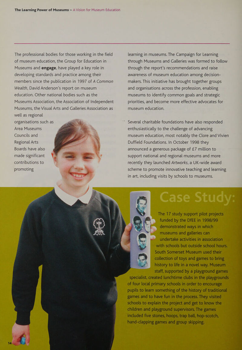 The professional bodies for those working in the field of museum education, the Group for Education in Museums and engage, have played a key role in developing standards and practice among their members since the publication in 1997 of A Common Wealth, David Anderson's report on museum education. Other national bodies such as the Museums Association, the Association of Independent Museums, the Visual Arts and Galleries Association as well as regional organisations such as .- \ ‘ i ; 2 = a ida r Fas 4 0 ee F Area Museums Councils and Regional Arts Boards have also made significant Yo contributions to promoting learning in museums. The Campaign for Learning through Museums and Galleries was formed to follow through the report's recommendations and raise awareness of museum education among decision- makers. This initiative has brought together groups and organisations across the profession, enabling museums to identify common goals and strategic priorities, and become more effective advocates for museum education. Several charitable foundations have also responded enthusiastically to the challenge of advancing museum education, most notably the Clore and Vivien Duffield Foundations. In October 1998 they announced a generous package of £7 million to support national and regional museums and more recently they launched Artworks, a UK-wide award scheme to promote innovative teaching and learning in art, including visits by schools to museums. The 17 study support pilot projects funded by the DfEE in 1998/99 demonstrated ways in which museums and galleries can undertake activities in association with schools but outside school hours. South Somerset Museum used their collection of toys and games to bring history to life in a novel way. Museum | staff, supported by a playground games of four local primary schools in order to encourage games and to have fun in the process. They visited schools to explain the project and get to know the children and playground supervisors. The games included five stones, hoops, trap ball, hop-scotch, hand-clapping games and group skipping. Cc ee * eo eaten