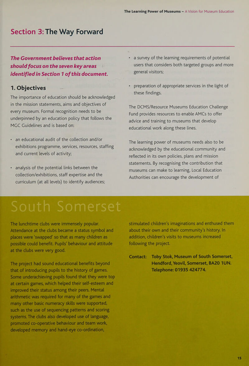 Section 3: The Way Forward The Government believes that action should focus on the seven key areas identified in Section 1 of this document. 1. Objectives The importance of education should be acknowledged in the mission statements, aims and objectives of every museum. Formal recognition needs to be underpinned by an education policy that follows the MGC Guidelines and is based on: an educational audit of the collection and/or exhibitions programme, services, resources, staffing and current levels of activity; analysis of the potential links between the collection/exhibitions, staff expertise and the The Learning Power of Museums ~ A Vision for Museum Education a survey of the learning requirements of potential users that considers both targeted groups and more general visitors; preparation of appropriate services in the light of these findings. The DCMS/Resource Museums Education Challenge Fund provides resources to enable AMCs to offer advice and training to museums that develop educational work along these lines. The learning power of museums needs also to be acknowledged by the educational community and reflected in its own policies, plans and mission statements. By recognising the contribution that museums can make to learning, Local Education Authorities can encourage the development of