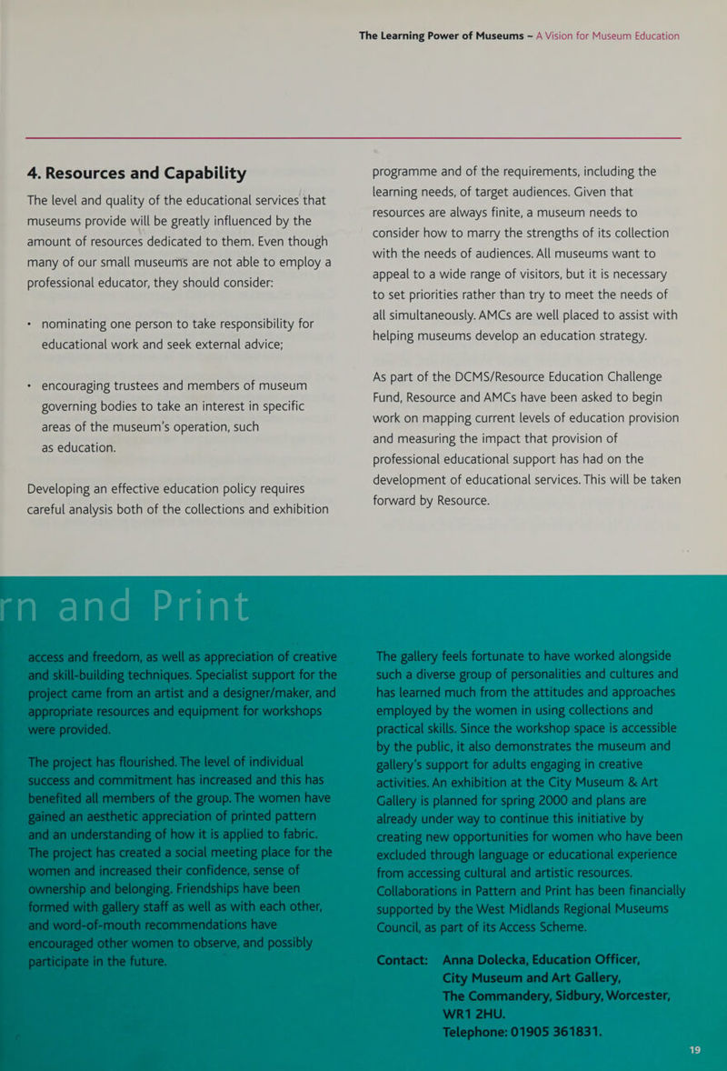 4. Resources and Capability The level and quality of the educational services that museums provide will be greatly influenced by the amount of resources dedicated to them. Even though many of our small museums are not able to employ a professional educator, they should consider: nominating one person to take responsibility for educational work and seek external advice; * encouraging trustees and members of museum governing bodies to take an interest in specific areas of the museum's operation, such as education. Developing an effective education policy requires programme and of the requirements, including the learning needs, of target audiences. Given that resources are always finite, a museum needs to consider how to marry the strengths of its collection with the needs of audiences. All museums want to appeal to a wide range of visitors, but it is necessary to set priorities rather than try to meet the needs of all simultaneously. AMCs are well placed to assist with helping museums develop an education strategy. As part of the DCMS/Resource Education Challenge Fund, Resource and AMCs have been asked to begin work on mapping current levels of education provision and measuring the impact that provision of professional educational support has had on the development of educational services. This will be taken forward by Resource.