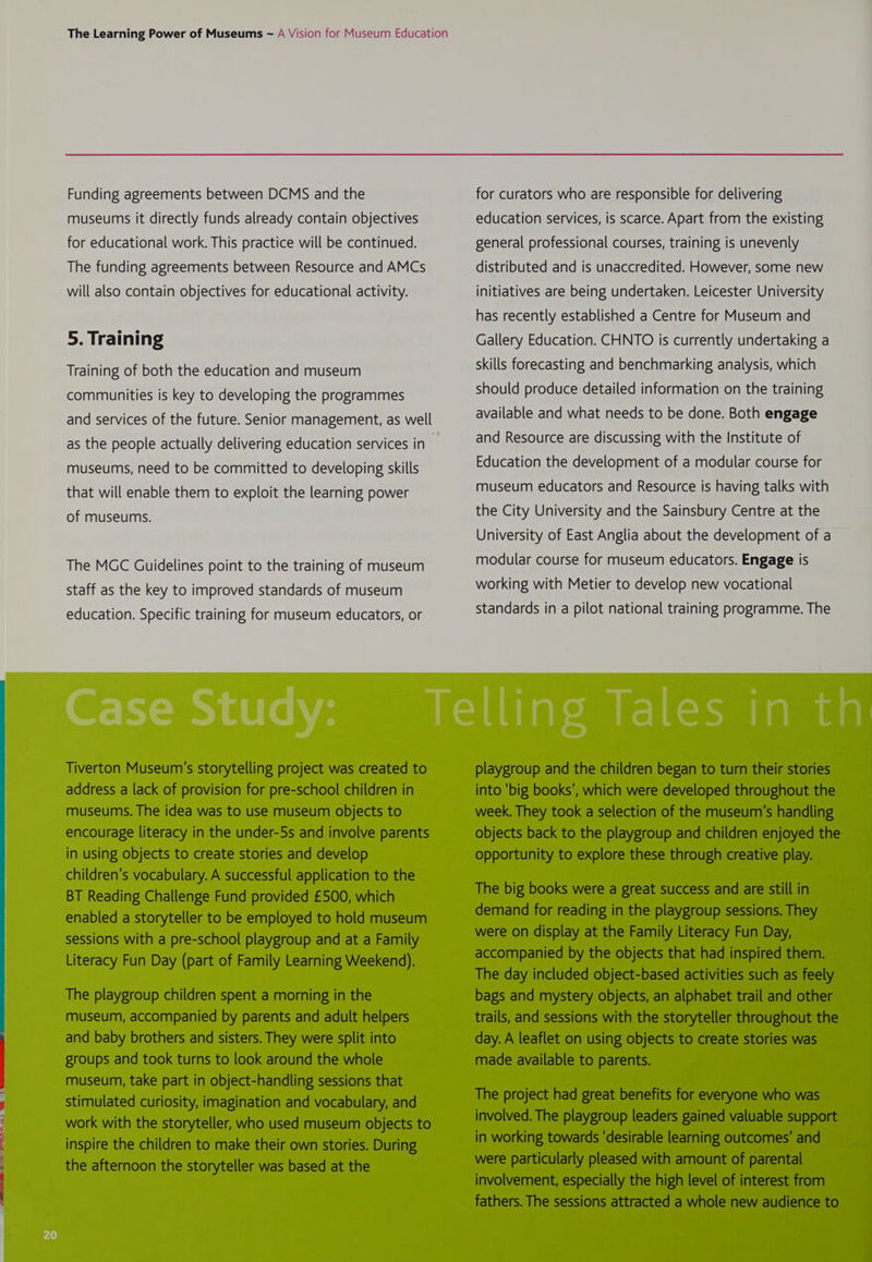 Xe Pa Oe Funding agreements between DCMS and the museums it directly funds already contain objectives for educational work. This practice will be continued. The funding agreements between Resource and AMCs will also contain objectives for educational activity. 5. Training Training of both the education and museum communities is key to developing the programmes and services of the future. Senior management, as well as the people actually delivering education services in museums, need to be committed to developing skills that will enable them to exploit the learning power of museums. The MGC Guidelines point to the training of museum staff as the key to improved standards of museum education. Specific training for museum educators, or Tiverton Museum’s storytelling project was created to address a lack of provision for pre-school children in museums. The idea was to use museum objects to encourage literacy in the under-5s and involve parents in using objects to create stories and develop children’s vocabulary. A successful application to the BT Reading Challenge Fund provided £500, which enabled a storyteller to be employed to hold museum sessions with a pre-school playgroup and at a Family Literacy Fun Day (part of Family Learning Weekend). The playgroup children spent a morning in the museum, accompanied by parents and adult helpers and baby brothers and sisters. They were split into groups and took turns to look around the whole museum, take part in object-handling sessions that stimulated curiosity, imagination and vocabulary, and work with the storyteller, who used museum objects to inspire the children to make their own stories. During the afternoon the storyteller was based at the for curators who are responsible for delivering education services, is scarce. Apart from the existing general professional courses, training is unevenly distributed and is unaccredited. However, some new initiatives are being undertaken. Leicester University has recently established a Centre for Museum and Gallery Education. CHNTO is currently undertaking a skills forecasting and benchmarking analysis, which should produce detailed information on the training available and what needs to be done. Both engage and Resource are discussing with the Institute of Education the development of a modular course for museum educators and Resource is having talks with the City University and the Sainsbury Centre at the University of East Anglia about the development of a modular course for museum educators. Engage is working with Metier to develop new vocational standards in a pilot national training programme. The playgroup and the children began to turn their stories into ‘big books’, which were developed throughout the week. They took a selection of the museum’s handling objects back to the playgroup and children enjoyed the opportunity to explore these through creative play. The big books were a great success and are still in demand for reading in the playgroup sessions. They were on display at the Family Literacy Fun Day, accompanied by the objects that had inspired them. The day included object-based activities such as feely bags and mystery objects, an alphabet trail and other trails, and sessions with the storyteller throughout the day. A leaflet on using objects to create stories was made available to parents. The project had great benefits for everyone who was involved. The playgroup leaders gained valuable support in working towards ‘desirable learning outcomes’ and were particularly pleased with amount of parental involvement, especially the high level of interest from fathers. The sessions attracted a whole new audience to