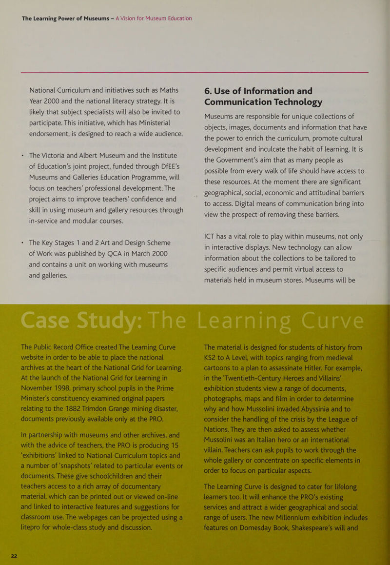 National Curriculum and initiatives such as Maths 6. Use of Information and Year 2000 and the national literacy strategy. It is Communication Technology likely that subject specialists will also be invited to Muccunis cre responsible tar untauetcoleeionetel articipate. This initiative, which has Ministerial : ; ; e P objects, images, documents and information that have endorsement, is designed to reach a wide audience. : the power to enrich the curriculum, promote cultural development and inculcate the habit of learning. It is The Victoria and Albert Museum and the Institute the Government's aim that as many people as of Education's joint project, funded through DfEE’s possible from every walk of life should have access to Museums and Galleries Education Programme, will seer these resources. At the moment there are significant focus on teachers’ professional development. The : itp : P P geographical, social, economic and attitudinal barriers project aims to improve teachers’ confidence and + ee sc to access. Digital means of communication bring into skill in using museum and gallery resources through Ven the prospector rernovine ete eae in-service and modular courses. ICT has a vital role to play within museums, not only The Key Stages 1 and 2 Art and Design Scheme of Work was published by QCA in March 2000 and contains a unit on working with museums in interactive displays. New technology can allow information about the collections to be tailored to specific audiences and permit virtual access to and galleries.
