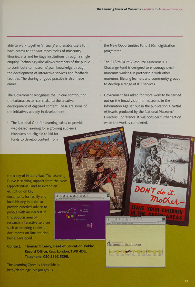 able to work together ‘virtually’ and enable users to have access to the vast repositories of museums, libraries, arts and heritage institutions through a single enquiry. Technology also allows members of the public to contribute to museums’ own knowledge through the development of interactive services and feedback facilities. The sharing of good practice is also made easier. The Government recognises the unique contribution the cultural sector can make to the creative development of digitised content. These are some of the initiatives already in development: + The National Grid for Learning exists to provide web-based learning for a growing audience. Museums are eligible to bid for funds to develop content from the New Opportunities Fund £50m digitisation programme. The £1/2m DCMS/Resource Museums ICT Challenge Fund is designed to encourage small museums working in partnership with other museums, lifelong learners and community groups to develop a range of ICT services. Government has asked for more work to be carried out on the broad vision for museums in the Information Age set out in the publication A Netful of Jewels, produced by the National Museums’ Directors Conference. It will consider further action when the work is completed. LeaRNinG Curve 9 ie Oa a ee + oo r= wy Brinton Sear Melzsape * aeation:: pe [Rite 7 Tianna ve gre ge ak alterna Drove Brvovev rues Bdercient ~ Devers Be contaet Set The National Archives see eas Millennium Exhibitions