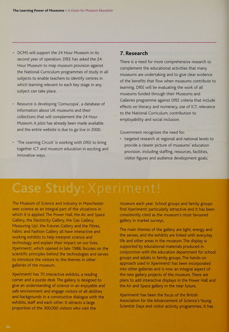 second year of operation. DfEE has asked the 24 Hour Museum to map museum provision against the National Curriculum programmes of study in all subjects to enable teachers to identify centres in which learning relevant to each key stage in any subject can take place. Resource is developing ‘Cornucopia’, a database of information about UK museums and their collections that will complement the 24 Hour Museum. A pilot has already been made available and the entire website is due to go live in 2000. ‘The Learning Circuit’ is working with DfEE to bring together ICT and museum education in exciting and innovative ways. The Museum of Science and Industry in Manchester sees science as an integral part of the situations in which it is applied. The Power Hall, the Air and Space Gallery, the Electricity Gallery, the Gas Gallery, Measuring Up!, the Futures Gallery and the Fibres, Fabric and Fashion Gallery all have interactive and working exhibits to help interpret science and technology and explain their impact on our lives. Xperiment!, which opened in late 1988, focuses on the scientific principles behind the technologies and serves to introduce the visitors to the themes in other galleries of the museum. Xperiment! has 70 interactive exhibits, a reading corner and a puzzle desk. The gallery is designed to give an understanding of science in an enjoyable and safe environment and engage visitors of all abilities and backgrounds in a constructive dialogue with the exhibits, staff and each other. It attracts a large proportion of the 300,000 visitors who visit the There is a need for more comprehensive research to complement the educational activities that many museums are undertaking and to give clear evidence of the benefits that flow when museums contribute to learning. DfEE will be evaluating the work of all museums funded through their Museums and Galleries programme against DfEE criteria that include effects on literacy and numeracy, use of ICT, relevance to the National Curriculum, contribution to employability and social inclusion. Government recognises the need for: * targeted research at regional and national levels to provide a clearer picture of museums’ education provision, including staffing, resources, facilities, visitor figures and audience development goals; museum each year. School groups and family groups find Xperiment! particularly attractive and it has been consistently cited as the museum’s most favoured gallery in market surveys. The main themes of the gallery are light, energy and the senses, and the exhibits are linked with everyday life and other areas in the museum. The display is supported by educational materials produced in conjunction with the education department for school groups and adults in family groups. The hands-on approach used in Xperiment! has been incorporated into other galleries and is now an integral aspect of the new gallery projects of the museum. There are plans to add interactive displays in the Power Hall and the Air and Space gallery in the near future. Xperiment! has been the focus of the British Association for the Advancement of Science’s Young Scientist Days and visitor activity programmes. It has