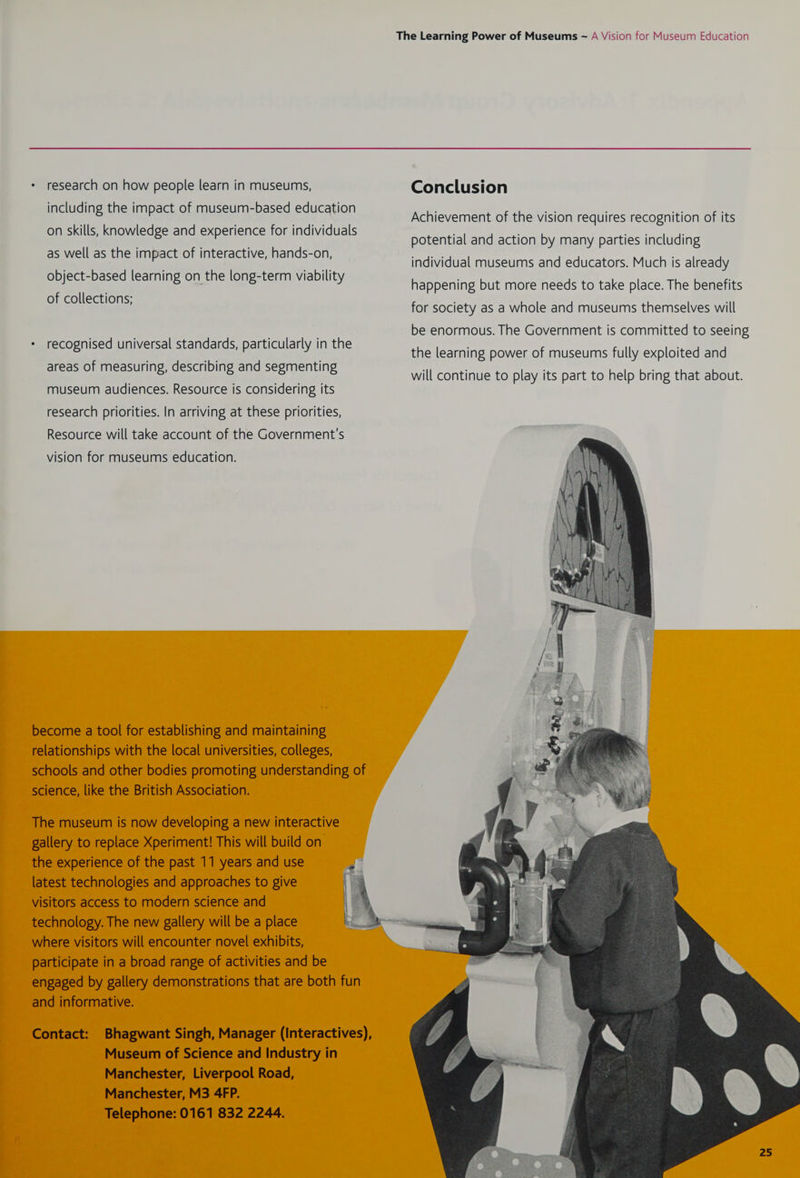* research on how people learn in museums, Conclusion including the impact of museum-based education oe ; a Achievement of the vision requires recognition of its Ki é Aah on skills, knowledge and experience for individuals potential and action by many. parties induding as well as the impact of interactive, hands-on, eae P individual museums and educators. Much is already ee cs Ee ae epecte amy ability happening but more needs to take place. The benefits of collections; ; for society as a whole and museums themselves will be enormous. The Government is committed to seeing recognised universal standards, particularly in the she bettie saree a nears filly wala ene areas of measuring, describing and segmenting museum audiences. Resource is considering its research priorities. In arriving at these priorities, Resource will take account of the Government's vision for museums education. become a tool for establishing and maintaining relationships with the local universities, colleges, schools and other bodies promoting understanding of science, like the British Association. The museum is now developing a new interactive gallery to replace Xperiment! This will build on the experience of the past 11 years and use latest technologies and approaches to give visitors access to modern science and technology. The new gallery will be a place where visitors will encounter novel exhibits, participate in a broad range of activities and be engaged by gallery demonstrations that are both fun and informative. Contact: Bhagwant Singh, Manager (Interactives), Museum of Science and Industry in Manchester, Liverpool Road, Manchester, M3 4FP. Telephone: 0161 832 2244.