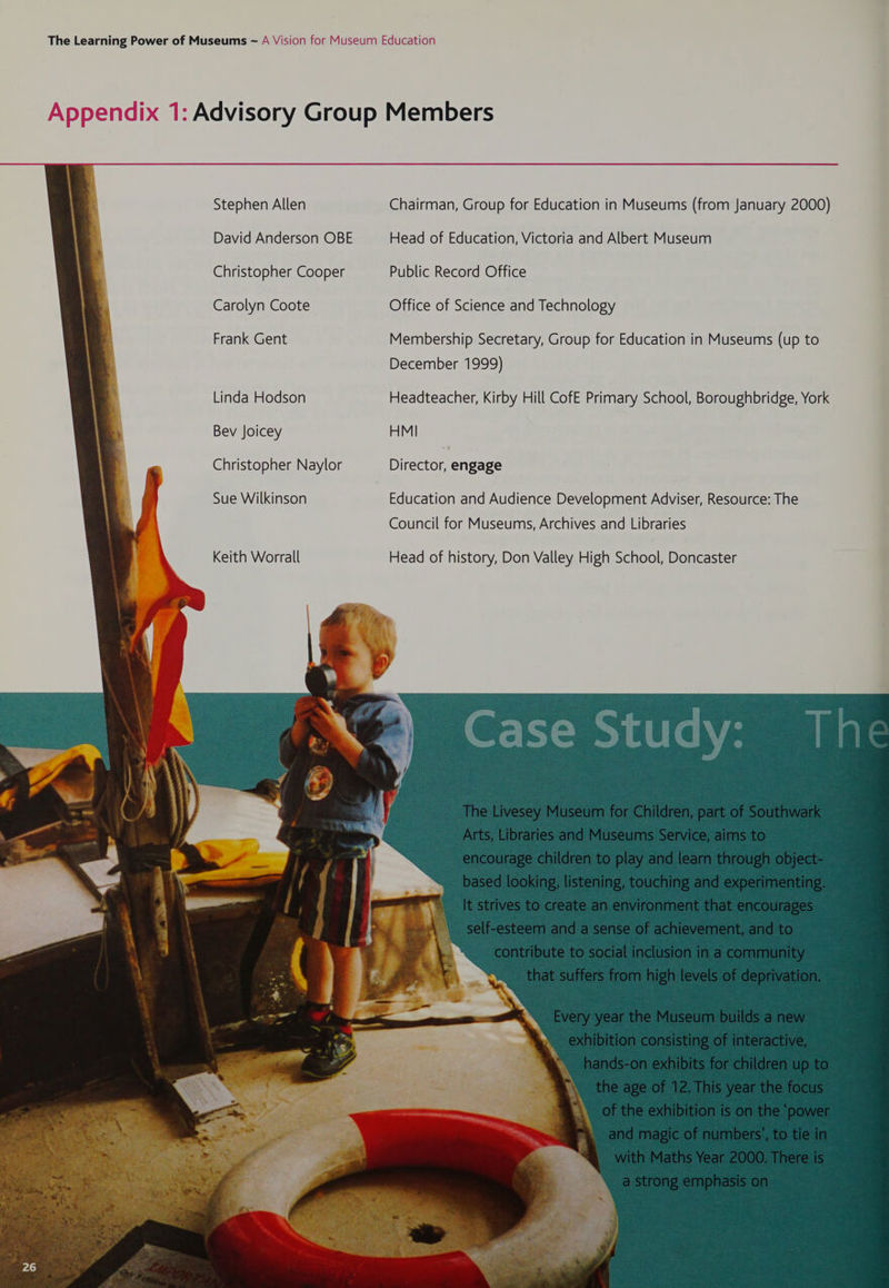Stephen Allen David Anderson OBE Christopher Cooper Carolyn Coote Frank Gent Linda Hodson Bev Joicey Christopher Naylor Sue Wilkinson Keith Worrall Chairman, Group for Education in Museums (from January 2000) Head of Education, Victoria and Albert Museum Public Record Office Office of Science and Technology Membership Secretary, Group for Education in Museums (up to December 1999) Headteacher, Kirby Hill CofE Primary School, Boroughbridge, York HMI Director, engage Education and Audience Development Adviser, Resource: The Council for Museums, Archives and Libraries Head of history, Don Valley High School, Doncaster