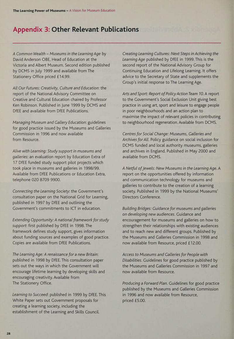 A Common Wealth — Museums in the Learning Age by David Anderson OBE, Head of Education at the Victoria and Albert Museum. Second edition published by DCMS in July 1999 and available from The Stationery Office priced £14.99. All Our Futures: Creativity, Culture and Education: the report of the National Advisory Committee on Creative and Cultural Education chaired by Professor Ken Robinson. Published in June 1999 by DCMS and DfEE and available from DfEE Publications. Managing Museum and Gallery Education: guidelines for good practice issued by the Museums and Galleries Commission in 1996 and now available from Resource. Alive with Learning: Study support in museums and galleries: an evaluation report by Education Extra of 17 DfEE funded study support pilot projects which took place in museums and galleries in 1998/99. Available from DfEE Publications or Education Extra, Connecting the Learning Society: the Government's consultation paper on the National Grid for Learning, published in 1997 by DfEE and outlining the Government's commitments to ICT in education. Extending Opportunity: A national framework for study support: first published by DfEE in 1998. The framework defines study support, gives information about funding sources and examples of good practice. Copies are available from DfEE Publications. The Learning Age: A renaissance for a new Britain: published in 1998 by DfEE. This consultation paper sets out the ways in which the Government will encourage lifetime learning by developing skills and encouraging creativity. Available from The Stationery Office. Learning to Succeed: published in 1999 by DfEE. This White Paper sets out Government proposals for creating a learning society, including the establishment of the Learning and Skills Council. Creating Learning Cultures: Next Steps in Achieving the Learning Age published by DfEE in 1999. This is the second report of the National Advisory Group for Continuing Education and Lifelong Learning. It offers advice to the Secretary of State and supplements the Group’s initial response to The Learning Age. Arts and Sport: Report of Policy Action Team 10.A report to the Government’s Social Exclusion Unit giving best practice in using art, sport and leisure to engage people in poor neighbourhoods and an action plan to maximise the impact of relevant policies in contributing to neighbourhood regeneration. Available from DCMS. Centres for Social Change: Museums, Galleries and Archives for All. Policy guidance on social inclusion for DCMS funded and local authority museums, galleries and archives in England. Published in May 2000 and available from DCMS. A Netful of Jewels: New Museums in the Learning Age. A report on the opportunities offered by information galleries to contribute to the creation of a learning society. Published in 1999 by the National Museums’ Directors Conference. Building Bridges: Guidance for museums and galleries on developing new audiences. Guidance and encouragement for museums and galleries on how to strengthen their relationships with existing audiences and to reach new and different groups. Published by the Museums and Galleries Commission in 1998 and now available from Resource, priced £12.00. Access to Museums and Galleries for People with Disabilities. Guidelines for good practice published by the Museums and Galleries Commission in 1997 and now available from Resource. Producing a Forward Plan. Guidelines for good practice published by the Museums and Galleries Commission in 1996 and now available from Resource, priced £5.00.