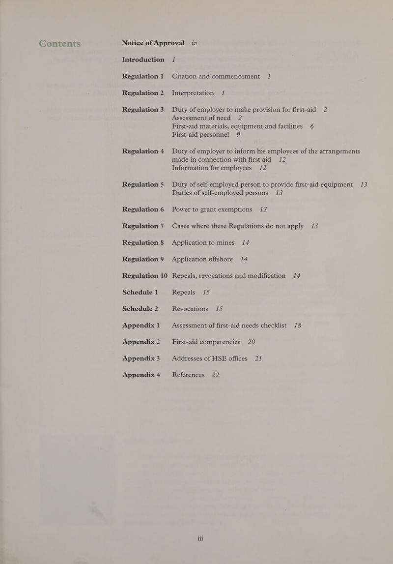 Contents Introduction Regulation 1 Regulation 2 Regulation 3 Regulation 4 Regulation 5 Regulation 6 Regulation 7 Regulation 8 Regulation 9 Regulation 10 Schedule 1 Schedule 2 Appendix 1 Appendix 2 Appendix 3 Appendix 4 | Citation and commencement / Interpretation / Duty of employer to make provision for first-aid 2 Assessment of need 2 First-aid materials, equipment and facilities 6 First-aid personnel 9 Duty of employer to inform his employees of the arrangements made in connection with first aid 12 Information for employees 12 Duty of self-employed person to provide first-aid equipment /3 Duties of self-employed persons 13 Power to grant exemptions 1/3 Cases where these Regulations do not apply 13 Application to mines /4 Application offshore 14 Repeals, revocations and modification 14 Repeals 1/5 Revocations 15 Assessment of first-aid needs checklist 18 First-aid competencies 20 Addresses of HSE offices 21 References 22 ili
