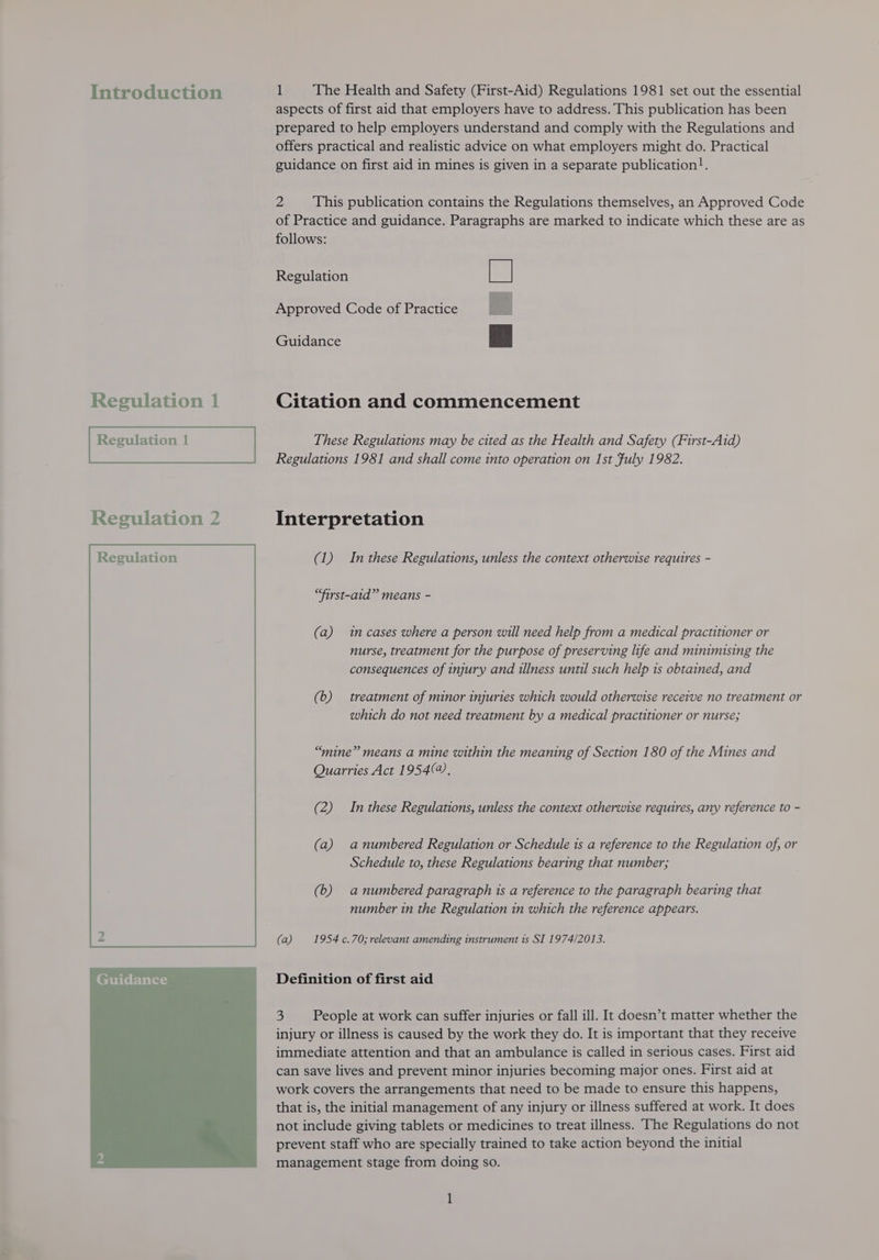 Introduction Regulation 1 Regulation 1 Regulation 2  1 The Health and Safety (First-Aid) Regulations 1981 set out the essential aspects of first aid that employers have to address. This publication has been prepared to help employers understand and comply with the Regulations and offers practical and realistic advice on what employers might do. Practical guidance on first aid in mines is given in a separate publication!. 2 This publication contains the Regulations themselves, an Approved Code of Practice and guidance. Paragraphs are marked to indicate which these are as follows: Regulation Approved Code of Practice  Guidance Citation and commencement These Regulations may be cited as the Health and Safety (First-Aid) Regulations 1981 and shall come into operation on Ist Fuly 1982. Interpretation (1) In these Regulations, unless the context otherwise requires - “first-aid” means - (a) imcases where a person will need help from a medical practitioner or nurse, treatment for the purpose of preserving life and minimising the consequences of injury and illness until such help 1s obtained, and (b) treatment of minor injuries which would otherwise receive no treatment or which do not need treatment by a medical practitioner or nurse; “mine” means a mine within the meaning of Section 180 of the Mines and Quarries Act 1954, (2) In these Regulations, unless the context otherwise requires, any reference to - (a) anumbered Regulation or Schedule ts a reference to the Regulation of, or Schedule to, these Regulations bearing that number; (6) anumbered paragraph ts a reference to the paragraph bearing that number in the Regulation in which the reference appears. (a) 1954 c.70; relevant amending instrument is SI 1974/2013. Definition of first aid 3 People at work can suffer injuries or fall ill. It doesn’t matter whether the injury or illness is caused by the work they do. It is important that they receive immediate attention and that an ambulance is called in serious cases. First aid can save lives and prevent minor injuries becoming major ones. First aid at work covers the arrangements that need to be made to ensure this happens, that is, the initial management of any injury or illness suffered at work. It does not include giving tablets or medicines to treat illness. The Regulations do not prevent staff who are specially trained to take action beyond the initial management stage from doing so. [
