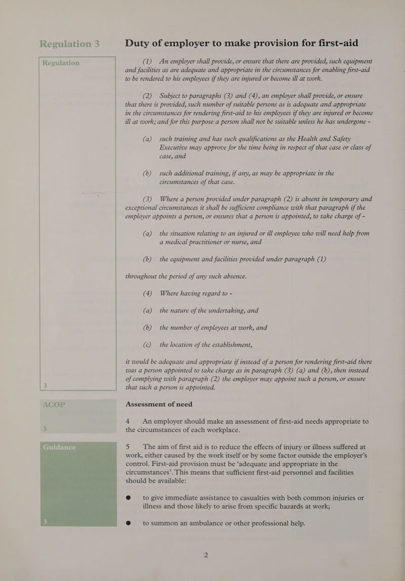 ition 3 Duty of employer to make provision for first-aid (1) An employer shall provide, or ensure that there are provided, such equipment and facilities as are adequate and appropriate in the circumstances for enabling first-aid to be rendered to his employees tf they are injured or become ill at work. (2) Subject to paragraphs (3) and (4), an employer shall provide, or ensure that there is provided, such number of suitable persons as 1s adequate and appropriate in the circumstances for rendering first-aid to his employees tf they are injured or become ill at work; and for this purpose a person shall not be suitable unless he has undergone - (a) such training and has such qualifications as the Health and Safety Executive may approve for the time being in respect of that case or class of case, and (b) such additional training, tf any, as may be appropriate in the circumstances of that case. (3) Where a person provided under paragraph (2) 1s absent in temporary and exceptional circumstances it shall be sufficient compliance with that paragraph tf the employer appoints a person, or ensures that a person 1s appointed, to take charge of - (a) the situation relating to an injured or ull employee who will need help from a medical practitioner or nurse, and (b) the equipment and facilities provided under paragraph (1) throughout the period of any such absence. (4) Where having regard to - (a) the nature of the undertaking, and (6) the number of employees at work, and | (c) the location of the establishment, it would be adequate and appropriate if instead of a person for rendering first-aid there was a person appointed to take charge as in paragraph (3) (a) and (6), then instead of complying with paragraph (2) the employer may appoint such a person, or ensure that such a person 1s appointed. Assessment of need 4 An employer should make an assessment of first-aid needs appropriate to the circumstances of each workplace. 5 The aim of first aid is to reduce the effects of injury or illness suffered at work, either caused by the work itself or by some factor outside the employer’s control. First-aid provision must be ‘adequate and appropriate in the circumstances’. This means that sufficient first-aid personnel and facilities should be available: @ to give immediate assistance to casualties with both common injuries or illness and those likely to arise from specific hazards at work; @ tosummon an ambulance or other professional help.
