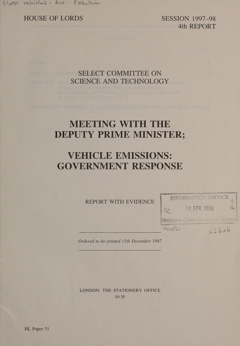 HOUSE OF LORDS SESSION 1997-98 4th REPORT SELECT COMMITTEE ON SCIENCE AND TECHNOLOGY MEETING WITH THE DEPUTY PRIME MINISTER; VEHICLE EMISSIONS: GOVERNMENT RESPONSE PET &lt;9 REPORT WITH EVIDENCE ; 1 OC aa BS 2 ; 7 Hoo/t— Ordered to be printed 15th December 1997 LONDON: THE STATIONERY OFFICE £6.30 HL Paper 51