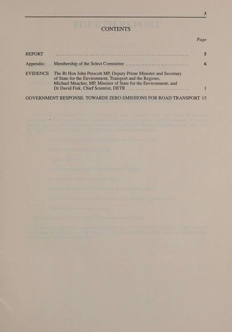 CONTENTS Page AES OSTA) Shs 0 le oc il ta ek UR aM lc ee el 5 Appendix: MeIOeTS DID OL tne. Select COMMITEE rate Rd cc eg a a 5 ul ae 6 EVIDENCE The Rt Hon John Prescott MP, Deputy Prime Minister and Secretary of State for the Environment, Transport and the Regions; Michael Meacher, MP, Minister of State for the Environment; and Dravid Fisk) nile! Scientist, DE TRY 0 is dans eo al weed ss 1 GOVERNMENT RESPONSE: TOWARDS ZERO EMISSIONS FOR ROAD TRANSPORT 15