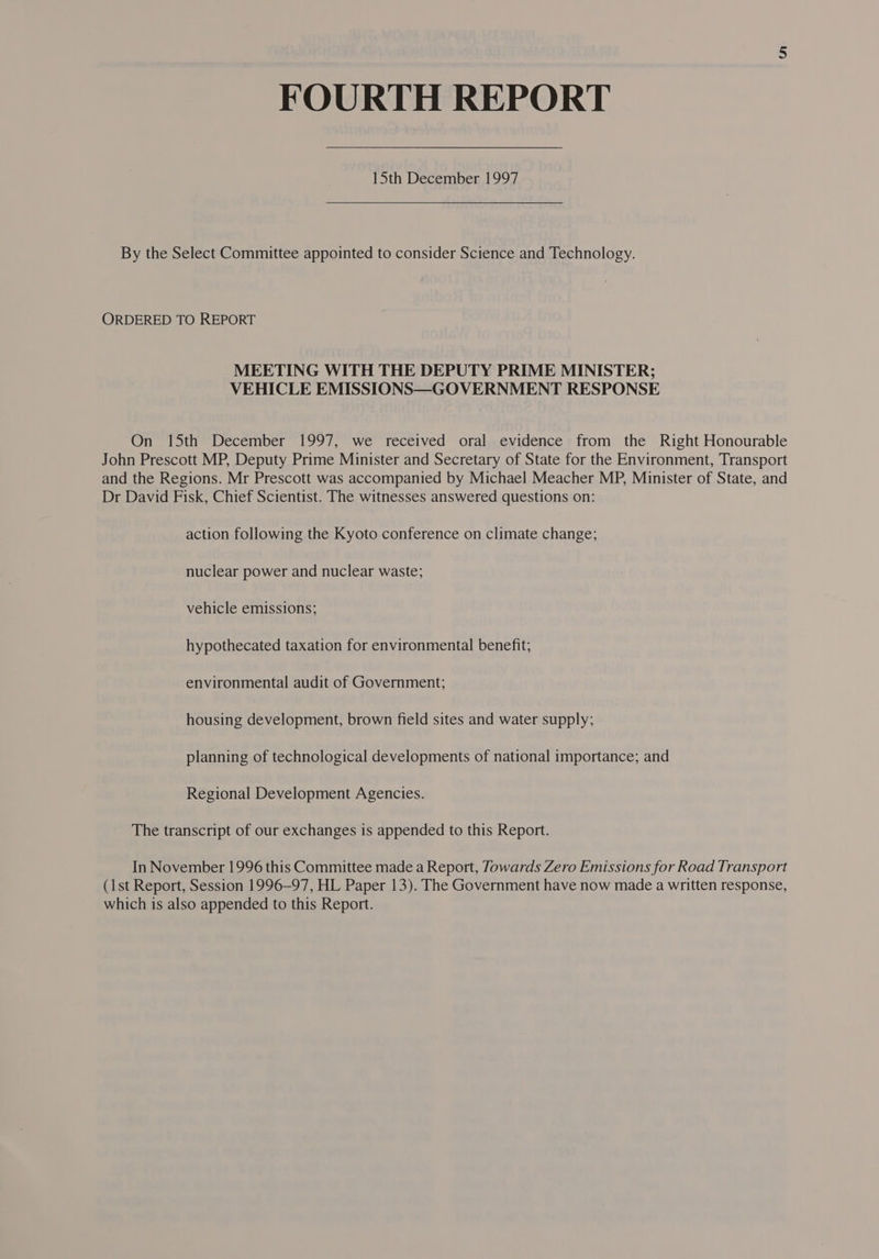 FOURTH REPORT 15th December 1997 By the Select Committee appointed to consider Science and Technology. ORDERED TO REPORT MEETING WITH THE DEPUTY PRIME MINISTER; VEHICLE EMISSIONS—GOVERNMENT RESPONSE On 15th December 1997, we received oral evidence from the Right Honourable John Prescott MP, Deputy Prime Minister and Secretary of State for the Environment, Transport and the Regions. Mr Prescott was accompanied by Michael Meacher MP, Minister of State, and Dr David Fisk, Chief Scientist. The witnesses answered questions on: action following the Kyoto conference on climate change; nuclear power and nuclear waste; vehicle emissions; hypothecated taxation for environmental benefit; environmental audit of Government; housing development, brown field sites and water supply; planning of technological developments of national importance; and Regional Development Agencies. The transcript of our exchanges is appended to this Report. In November 1996 this Committee made a Report, Towards Zero Emissions for Road Transport (1st Report, Session 1996-97, HL Paper 13). The Government have now made a written response, which is also appended to this Report.