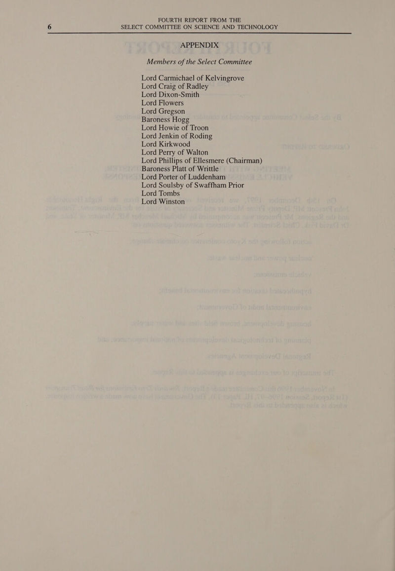 FOURTH REPORT FROM THE SELECT COMMITTEE ON SCIENCE AND TECHNOLOGY APPENDIX Members of the Select Committee Lord Carmichael of Kelvingrove Lord Craig of Radley Lord Dixon-Smith Lord Flowers Lord Gregson Baroness Hogg Lord Howie of Troon Lord Jenkin of Roding Lord Kirkwood Lord Perry of Walton Lord Phillips of Ellesmere (Chairman) Baroness Platt of Writtle Lord Porter of Luddenham Lord Soulsby of Swaffham Prior Lord Tombs Lord Winston