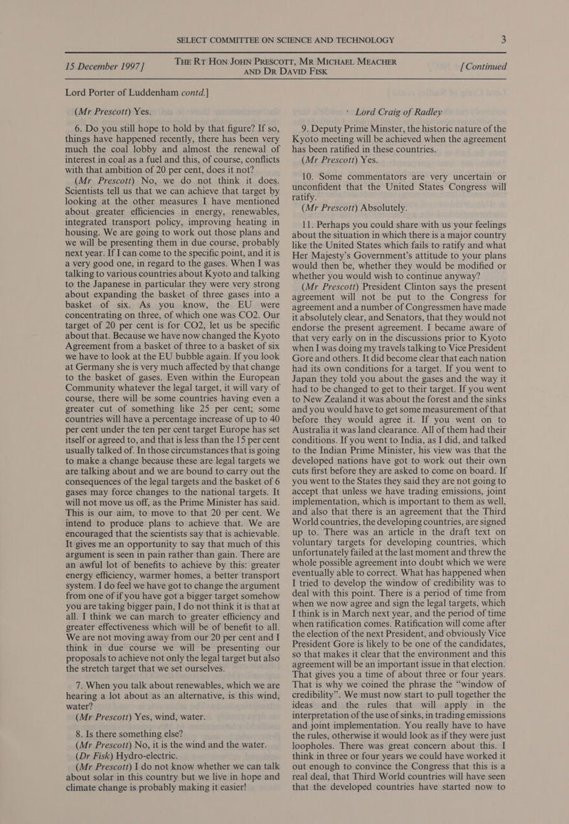Lord Porter of Luddenham contd.] (Mr Prescott) Yes. 6. Do you still hope to hold by that figure? If so, things have happened recently, there has been very much the coal lobby and almost the renewal of interest in coal as a fuel and this, of course, conflicts with that ambition of 20 per cent, does it not? (Mr Prescott) No, we do not think it does. Scientists tell us that we can achieve that target by looking at the other measures I have mentioned about greater efficiencies in energy, renewables, integrated transport policy, improving heating in housing. We are going to work out those plans and we will be presenting them in due course, probably next year. If I can come to the specific point, and it is a very good one, in regard to the gases. When I was talking to various countries about Kyoto and talking to the Japanese in particular they were very strong about expanding the basket of three gases into a basket of six. As you know, the EU were concentrating on three, of which one was CO2. Our target of 20 per cent is for CO2, let us be specific about that. Because we have now changed the Kyoto Agreement from a basket of three to a basket of six we have to look at the EU bubble again. If you look at Germany she is very much affected by that change to the basket of gases. Even within the European Community whatever the legal target, it will vary of course, there will be some countries having even a greater cut of something like 25 per cent; some countries will have a percentage increase of up to 40 per cent under the ten per cent target Europe has set itself or agreed to, and that is less than the 15 per cent usually talked of. In those circumstances that is going to make a change because these are legal targets we are talking about and we are bound to carry out the consequences of the legal targets and the basket of 6 gases may force changes to the national targets. It will not move us off, as the Prime Minister has said. This is our aim, to move to that 20 per cent. We intend to produce plans to achieve that. We are encouraged that the scientists say that is achievable. It gives me an opportunity to say that much of this argument is seen in pain rather than gain. There are an awful lot of benefits to achieve by this: greater energy efficiency, warmer homes, a better transport system. I do feel we have got to change the argument from one of if you have got a bigger target somehow you are taking bigger pain, I do not think it is that at all. I think we can march to greater efficiency and greater effectiveness which will be of benefit to all. We are not moving away from our 20 per cent and I think in due course we will be presenting our proposals to achieve not only the legal target but also the stretch target that we set ourselves. 7. When you talk about renewables, which we are hearing a lot about as an alternative, is this wind, water? (Mr Prescott) Yes, wind, water. 8. Is there something else? (Mr Prescott) No, it is the wind and the water. (Dr Fisk) Hydro-electric. (Mr Prescott) I do not know whether we can talk about solar in this country but we live in hope and climate change is probably making it easier! ‘ Lord Craig of Radley 9. Deputy Prime Minster, the historic nature of the Kyoto meeting will be achieved when the agreement has been ratified in these countries. (Mr Prescott) Yes. 10. Some commentators are very uncertain or unconfident that the United States Congress will ratify. (Mr Prescott) Absolutely. 11. Perhaps you could share with us your feelings about the situation in which there is a major country like the United States which fails to ratify and what Her Majesty’s Government’s attitude to your plans would then be, whether they would be modified or whether you would wish to continue anyway? (Mr Prescott) President Clinton says the present agreement will not be put to the Congress for agreement and a number of Congressmen have made it absolutely clear, and Senators, that they would not endorse the present agreement. I became aware of that very early on in the discussions prior to Kyoto when I was doing my travels talking to Vice President Gore and others. It did become clear that each nation had its own conditions for a target. If you went to Japan they told you about the gases and the way it had to be changed to get to their target. If you went to New Zealand it was about the forest and the sinks and you would have to get some measurement of that before they would agree it. If you went on to Australia it was land clearance. All of them had their conditions. If you went to India, as I did, and talked to the Indian Prime Minister, his view was that the developed nations have got to work out their own cuts first before they are asked to come on board. If you went to the States they said they are not going to accept that unless we have trading emissions, joint implementation, which is important to them as well, and also that there is an agreement that the Third World countries, the developing countries, are signed up to. There was an article in the draft text on voluntary targets for developing countries, which unfortunately failed at the last moment and threw the whole possible agreement into doubt which we were eventually able to correct. What has happened when I tried to develop the window of credibility was to deal with this point. There is a period of time from when we now agree and sign the legal targets, which I think is in March next year, and the period of time when ratification comes. Ratification will come after the election of the next President, and obviously Vice President Gore is likely to be one of the candidates, so that makes it clear that the environment and this agreement will be an important issue in that election. That gives you a time of about three or four years. That is why we coined the phrase the “window of credibility”. We must now start to pull together the ideas and the rules that will apply in the interpretation of the use of sinks, in trading emissions and joint implementation. You really have to have the rules, otherwise it would look as if they were just loopholes. There was great concern about this. I think in three or four years we could have worked it out enough to convince the Congress that this is a real deal, that Third World countries will have seen that the developed countries have started now to