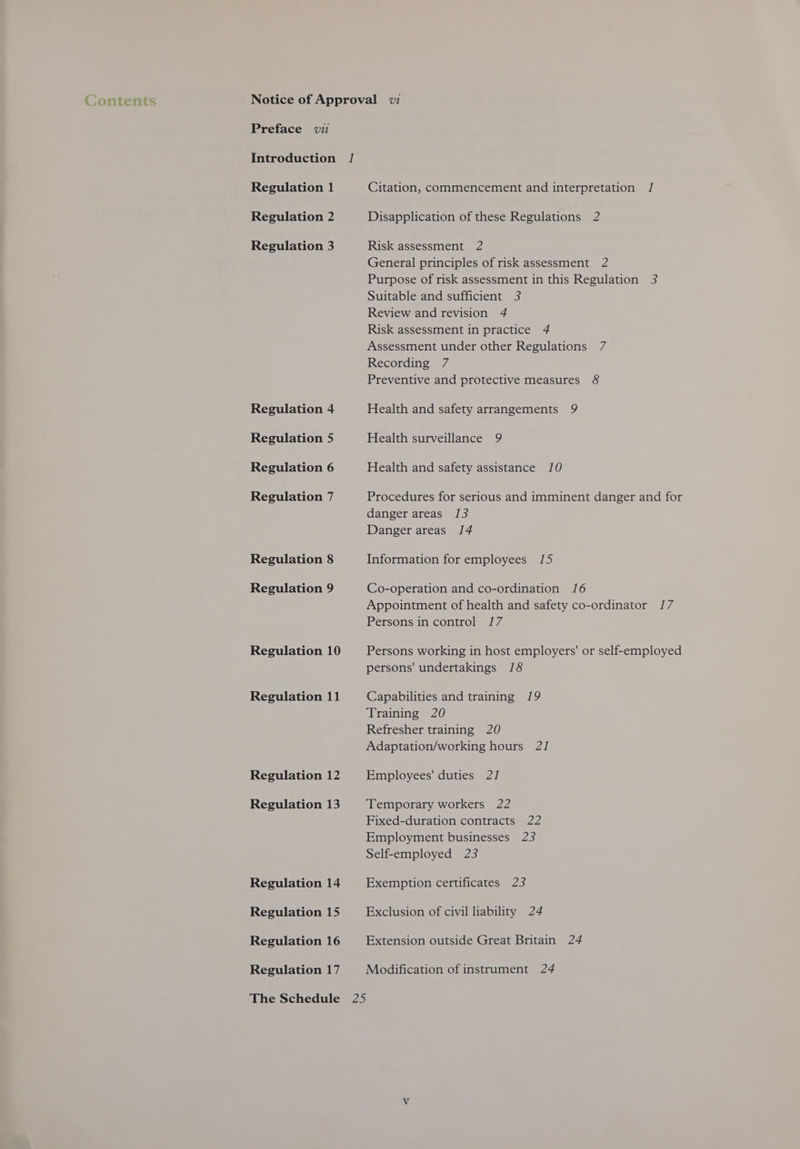 Contents Notice of Approval wi Preface vi Introduction / Regulation 1 Citation, commencement and interpretation / Regulation 2 Disapplication of these Regulations 2 Regulation 3 Risk assessment 2 General principles of risk assessment 2 Purpose of risk assessment in this Regulation 3 Suitable and sufficient 3 Review and revision 4 Risk assessment in practice 4 Assessment under other Regulations 7 Recording 7 Preventive and protective measures 8 Regulation 4 Health and safety arrangements 9 Regulation 5 Health surveillance 9 Regulation 6 Health and safety assistance 10 Regulation 7 Procedures for serious and imminent danger and for danger areas 13 Danger areas 14 Regulation 8 Information for employees 15 Regulation 9 Co-operation and co-ordination 16 Appointment of health and safety co-ordinator 17 Persons in control 17 Regulation 10 Persons working in host employers' or self-employed persons' undertakings 1/8 Regulation 11 Capabilities and training 19 Training 20 Refresher training 20 Adaptation/working hours 2/ Regulation 12 Employees' duties 2/ Regulation 13 Temporary workers 22 Fixed-duration contracts 22 Employment businesses 23 Self-employed 23 Regulation 14 Exemption certificates 23 Regulation 15 Exclusion of civil liability 24 Regulation 16 Extension outside Great Britain 24 Regulation 17 Modification of instrument 24 The Schedule 25