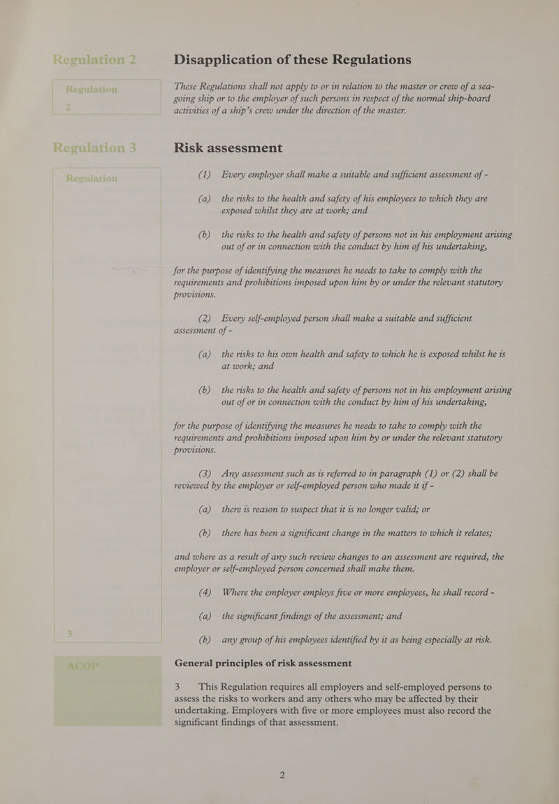 These Regulations shall not apply to or in relation to the master or crew of a sea- going ship or to the employer of such persons in respect of the normal ship-board activities of a ship’s crew under the direction of the master. Risk assessment (1) Every employer shall make a suitable and sufficient assessment of - (a) the nsks to the health and safety of his employees to which they are exposed whilst they are at work; and (b) the risks to the health and safety of persons not 1n his employment arising out of or in connection with the conduct by him of his undertaking, for the purpose of identifying the measures he needs to take to comply with the requirements and prohibitions imposed upon him by or under the relevant statutory provisions. (2) Every self-employed person shall make a suitable and sufficient assessment of - (a) the risks to his own health and safety to which he is exposed whilst he 1s at work; and (b) the risks to the health and safety of persons not in his employment arising out of or in connection with the conduct by him of his undertaking, for the purpose of identifying the measures he needs to take to comply with the requirements and prohibitions imposed upon him by or under the relevant statutory provisions. (3) Any assessment such as 1s referred to in paragraph (1) or (2) shall be reviewed by the employer or self-employed person who made 1t tf - (a) there is reason to suspect that it 1s no longer valid; or (6) there has been a significant change in the matters to which it relates; and where as a result of any such review changes to an assessment are required, the employer or self-employed person concerned shall make them. (4) Where the employer employs five or more employees, he shall record - (a) the significant findings of the assessment; and (6) any group of his employees identified by it as being especially at risk. General principles of risk assessment 3 This Regulation requires all employers and self-employed persons to assess the risks to workers and any others who may be affected by their undertaking. Employers with five or more employees must also record the significant findings of that assessment.