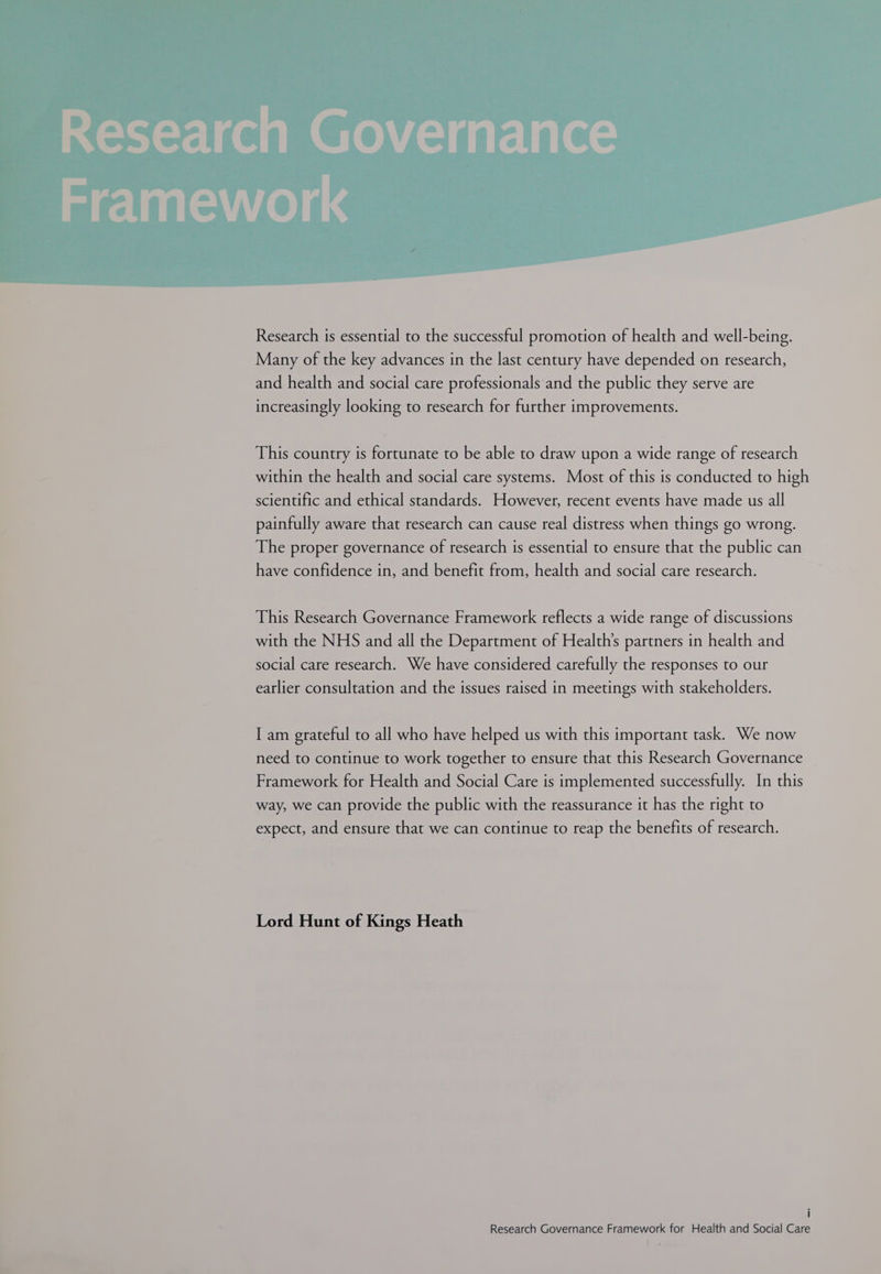 Research Governance Research is essential to the successful promotion of health and well-being. Many of the key advances in the last century have depended on research, and health and social care professionals and the public they serve are increasingly looking to research for further improvements. This country is fortunate to be able to draw upon a wide range of research within the health and social care systems. Most of this is conducted to high scientific and ethical standards. However, recent events have made us all painfully aware that research can cause real distress when things go wrong. The proper governance of research is essential to ensure that the public can have confidence in, and benefit from, health and social care research. This Research Governance Framework reflects a wide range of discussions with the NHS and all the Department of Health’s partners in health and social care research. We have considered carefully the responses to our earlier consultation and the issues raised in meetings with stakeholders. I am grateful to all who have helped us with this important task. We now need to continue to work together to ensure that this Research Governance Framework for Health and Social Care is implemented successfully. In this way, we can provide the public with the reassurance it has the right to expect, and ensure that we can continue to reap the benefits of research. Lord Hunt of Kings Heath i