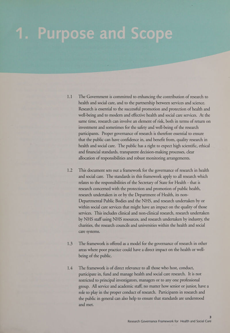 i2 iS health and social care, and to the partnership between services and science. Research is essential to the successful promotion and protection of health and well-being and to modern and effective health and social care services. At the same time, research can involve an element of risk, both in terms of return on investment and sometimes for the safety and well-being of the research participants. Proper governance of research is therefore essential to ensure that the public can have confidence in, and benefit from, quality research in health and social care. The public has a right to expect high scientific, ethical and financial standards, transparent decision-making processes, clear allocation of responsibilities and robust monitoring arrangements. This document sets out a framework for the governance of research in health and social care. The standards in this framework apply to all research which relates to the responsibilities of the Secretary of State for Health - that is research concerned with the protection and promotion of public health, research undertaken in or by the Department of Health, its non- Departmental Public Bodies and the NHS, and research undertaken by or within social care services that might have an impact on the quality of those services. This includes clinical and non-clinical research, research undertaken by NHS staff using NHS resources, and research undertaken by industry, the charities, the research councils and universities within the health and social care systems. The framework is offered as a model for the governance of research in other areas where poor practice could have a direct impact on the health or well- being of the public. The framework is of direct relevance to all those who host, conduct, participate in, fund and manage health and social care research. It is not restricted to principal investigators, managers or to any one professional eroup. All service and academic staff, no matter how senior or junior, have a role to play in the proper conduct of research. Participants in research and the public in general can also help to ensure that standards are understood and met. 3