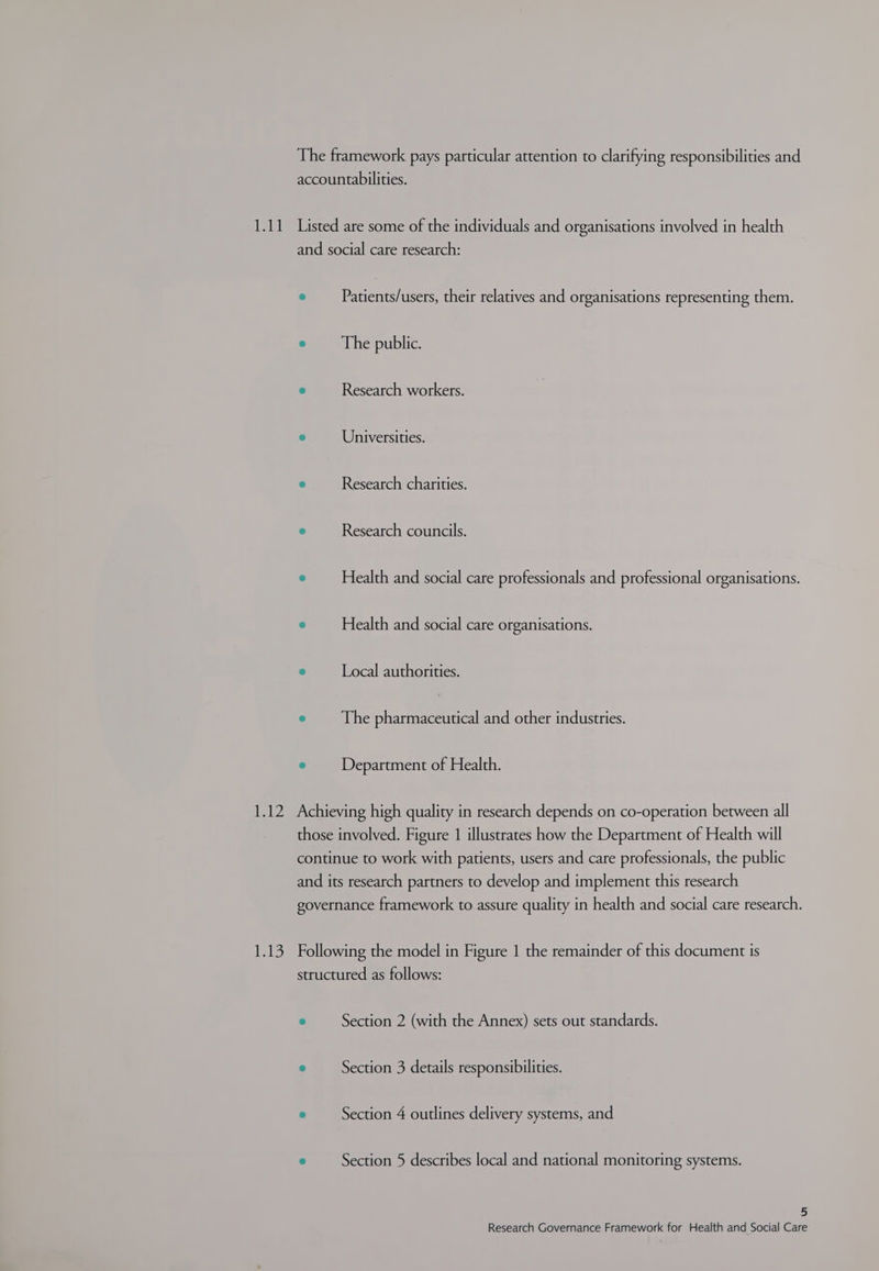 The framework pays particular attention to clarifying responsibilities and accountabilities. and social care research: ® Patients/users, their relatives and organisations representing them. @ The public. e Research workers. 9 Universities. 3 Research charities. © Research councils. ® Health and social care professionals and professional organisations. ° Health and social care organisations. e Local authorities. r The pharmaceutical and other industries. e Department of Health. le those involved. Figure 1 illustrates how the Department of Health will continue to work with patients, users and care professionals, the public and its research partners to develop and implement this research governance framework to assure quality in health and social care research. Following the model in Figure 1 the remainder of this document is structured as follows: ® Section 2 (with the Annex) sets out standards. e Section 3 details responsibilities. ° Section 4 outlines delivery systems, and e Section 5 describes local and national monitoring systems. 5