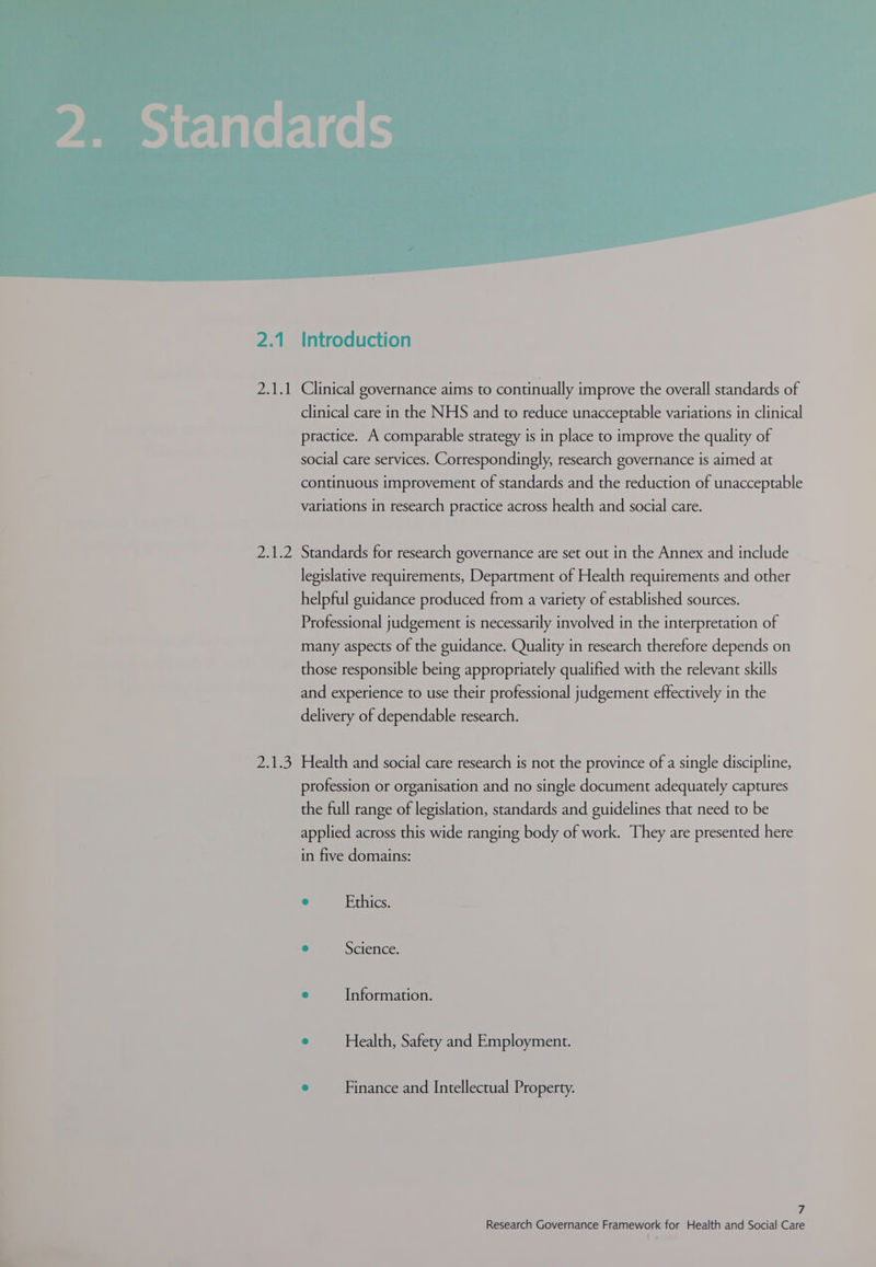 2.1.1 Clinical governance aims to continually improve the overall standards of clinical care in the NHS and to reduce unacceptable variations in clinical practice. A comparable strategy is in place to improve the quality of social care services. Correspondingly, research governance is aimed at continuous improvement of standards and the reduction of unacceptable variations in research practice across health and social care. 2.1.2 Standards for research governance are set out in the Annex and include legislative requirements, Department of Health requirements and other helpful guidance produced from a variety of established sources. Professional judgement is necessarily involved in the interpretation of many aspects of the guidance. Quality in research therefore depends on those responsible being appropriately qualified with the relevant skills and experience to use their professional judgement effectively in the delivery of dependable research. 2.1.3 Health and social care research is not the province of a single discipline, profession or organisation and no single document adequately captures the full range of legislation, standards and guidelines that need to be applied across this wide ranging body of work. They are presented here in five domains: e Ethics. ° Science. e Information. ° Health, Safety and Employment. e Finance and Intellectual Property. 7