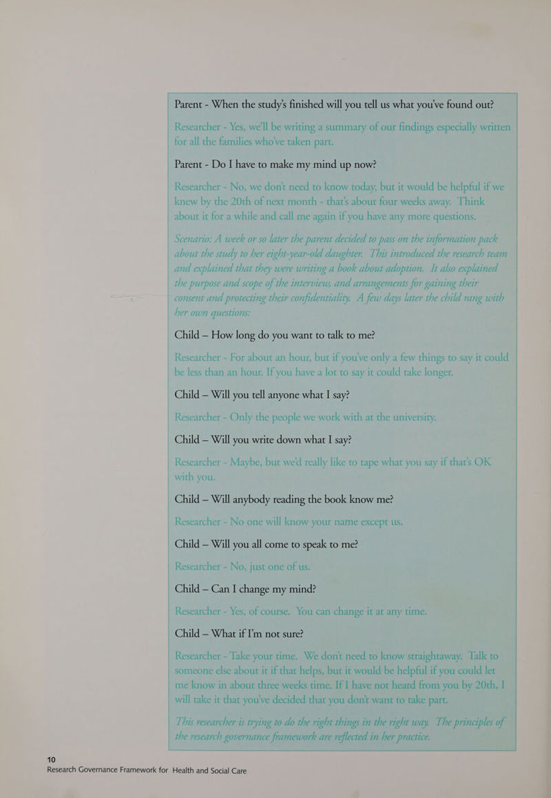 Researcher - Yes, we'll be writing a summary of our findings especially written for all the families who've taken part. Parent - Do I have to make my mind up now? Researcher - No, we don't need to know today, but it would be helpful if we knew by the 20th of next month - that’s about four weeks away. Think about it for a while and call me again if you have any more questions. Scenario: A week or so later the parent decided to pass on the information pack about the study to her eight-year-old daughter. This introduced the research team and explained that they were writing a book about adoption. It also explained the purpose and scope of the interview, and arrangements for gaining their consent and protecting their confidentiality. A few days later the child rang with her own questions: Child — How long do you want to talk to me? Researcher - For about an hour, but if you've only a few things to say it could be less than an hour. If you have a lot to say it could take longer. Child — Will you tell anyone what I say? Researcher - Only the people we work with at the university. Child — Will you write down what I say? Researcher - Maybe, but wed really like to tape what you say if that’s OK with you. Child — Will anybody reading the book know me? Researcher - No one will know your name except us. Child — Will you all come to speak to me? Researcher - No, just one of us. Child — Can I change my mind? Researcher - Yes, of course. You can change it at any time. Child — What if ?’'m not sure? Researcher - Take your time. We don't need to know straightaway. Talk to someone else about it if that helps, but it would be helpful if you could let me know in about three weeks time. If I have not heard from you by 20th, I will take it that you've decided that you don’t want to take part. This researcher is trying to do the right things in the right way. The ‘en de) of the research governance framework are reflected in her practice.