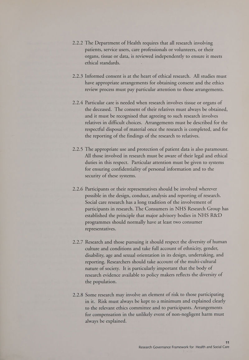 2.2.2 The Department of Health requires that all research involving patients, service users, care professionals or volunteers, or their organs, tissue or data, is reviewed independently to ensure it meets ethical standards. 2.2.3 Informed consent is at the heart of ethical research. All studies must have appropriate arrangements for obtaining consent and the ethics review process must pay particular attention to those arrangements. 2.2.4 Particular care is needed when research involves tissue or organs of the deceased. The consent of their relatives must always be obtained, and it must be recognised that agreeing to such research involves relatives in difficult choices. Arrangements must be described for the respectful disposal of material once the research is completed, and for the reporting of the findings of the research to relatives. 2.2.5 The appropriate use and protection of patient data is also paramount. All those involved in research must be aware of their legal and ethical duties in this respect. Particular attention must be given to systems for ensuring confidentiality of personal information and to the security of these systems. 2.2.6 Participants or their representatives should be involved wherever possible in the design, conduct, analysis and reporting of research. Social care research has a long tradition of the involvement of participants in research. The Consumers in NHS Research Group has established the principle that major advisory bodies in NHS R&amp;D programmes should normally have at least two consumer representatives. 2.2.7 Research and those pursuing it should respect the diversity of human culture and conditions and take full account of ethnicity, gender, disability, age and sexual orientation in its design, undertaking, and reporting. Researchers should take account of the multi-cultural nature of society. It is particularly important that the body of research evidence available to policy makers reflects the diversity of the population. 2.2.8 Some research may involve an element of risk to those participating in it. Risk must always be kept to a minimum and explained clearly to the relevant ethics committee and to participants. Arrangements for compensation in the unlikely event of non-negligent harm must always be explained. 11