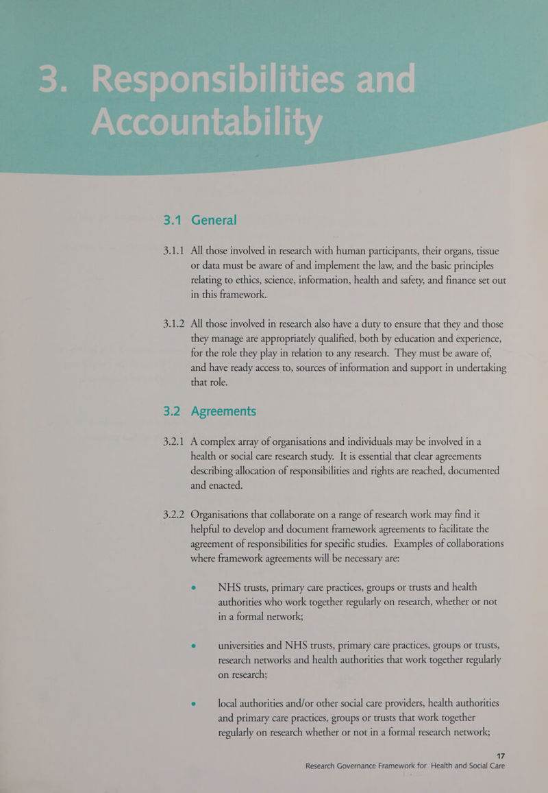 3.1 pala alee 3.2 5 weal! 3.2.2 General All those involved in research with human participants, their organs, tissue or data must be aware of and implement the law, and the basic principles relating to ethics, science, information, health and safety, and finance set out in this framework. All those involved in research also have a duty to ensure that they and those they manage are appropriately qualified, both by education and experience, for the role they play in relation to any research. They must be aware of, and have ready access to, sources of information and support in undertaking that role. Agreements A complex array of organisations and individuals may be involved in a health or social care research study. It is essential that clear agreements describing allocation of responsibilities and rights are reached, documented and enacted. Organisations that collaborate on a range of research work may find it helpful to develop and document framework agreements to facilitate the agreement of responsibilities for specific studies. Examples of collaborations where framework agreements will be necessary are: e NHS trusts, primary care practices, groups or trusts and health authorities who work together regularly on research, whether or not in a formal network; ° universities and NHS trusts, primary care practices, groups or trusts, research networks and health authorities that work together regularly on research; e local authorities and/or other social care providers, health authorities and primary care practices, groups or trusts that work together regularly on research whether or not in a formal research network; 7,