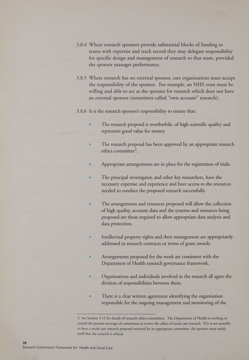 3.8.4 Where research sponsors provide substantial blocks of funding to teams with expertise and track record they may delegate responsibility for specific design and management of research to that team, provided the sponsor manages performance. 3.8.5 Where research has no external sponsor, care organisations must accept the responsibility of the sponsor. For example, an NHS trust must be willing and able to act as the sponsor for research which does not have an external sponsor (sometimes called “own account” research). 3.8.6 It is the research sponsor's responsibility to ensure that: 6 The research proposal is worthwhile, of high scientific quality and represents good value for money ® The research proposal has been approved by an appropriate research ethics committee’. e Appropriate arrangements are in place for the registration of trials. e The principal investigator, and other key researchers, have the necessary expertise and experience and have access to the resources needed to conduct the proposed research successfully. C The arrangements and resources proposed will allow the collection of high quality, accurate data and the systems and resources being proposed are those required to allow appropriate data analysis and data protection. ° Intellectual property rights and their management are appropriately addressed in research contracts or terms of grant awards. e Arrangements proposed for the work are consistent with the Department of Health research governance framework. e Organisations and individuals involved in the research all agree the division of responsibilities between them. 6 There is a clear written agreement identifying the organisation responsible for the ongoing management and monitoring of the 3 See Section 3.12 for details of research ethics committees. The Department of Health is working to extend the present coverage of committees to review the ethics of social care research. If it is not possible to have a social care research proposal reviewed by an appropriate committee, the sponsor must satisfy itself that the research is ethical. 28