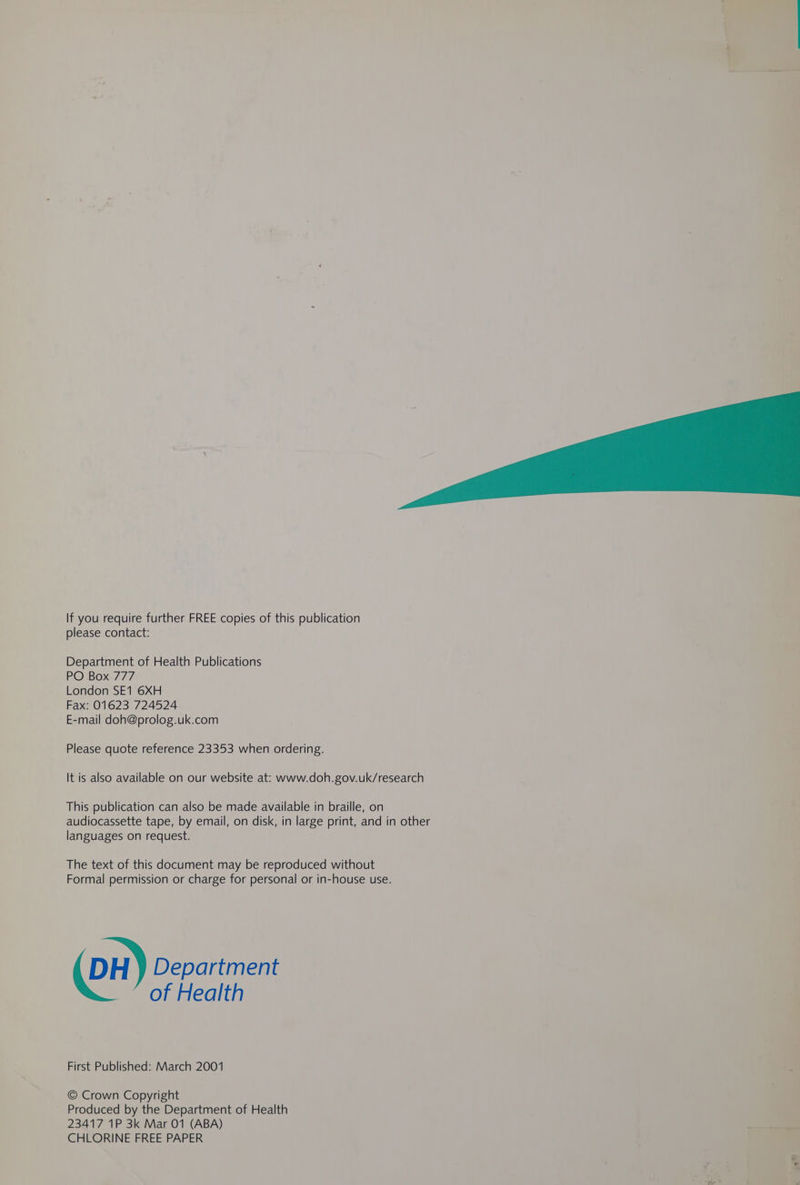 If you require further FREE copies of this publication please contact: Department of Health Publications PO Box 777 London SE1 6XH Fax: 01623 724524 E-mail doh@prolog.uk.com Please quote reference 23353 when ordering. It is also available on our website at: www.doh.gov.uk/research This publication can also be made available in braille, on a audiocassette tape, by email, on disk, in large print, and in other va languages on request. The text of this document may be reproduced without Formal permission or charge for personal or in-house use. (DH) Department | of Health te First Published: March 2001 © Crown Copyright Produced by the Department of Health 23417 1P 3k Mar 01 (ABA) CHLORINE FREE PAPER