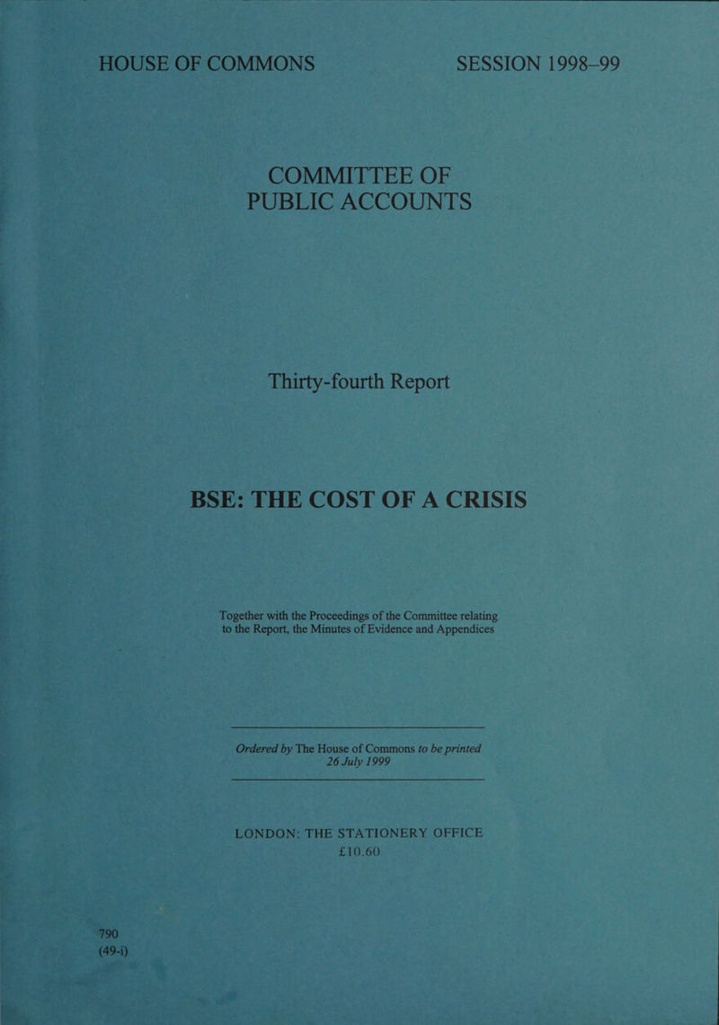   HOUSE OF COMMONS SESSION 1998-99 COMMITTEE OF PUBLIC ACCOUNTS Thirty-fourth Report BSE: THE COST OF A CRISIS Together with the Proceedings of the Committee relating to the Report, the Minutes of Evidence and Appendices Ordered by The House of Commons fo be printed 26 July 1999 LONDON: THE STATIONERY OFFICE £10.60 790