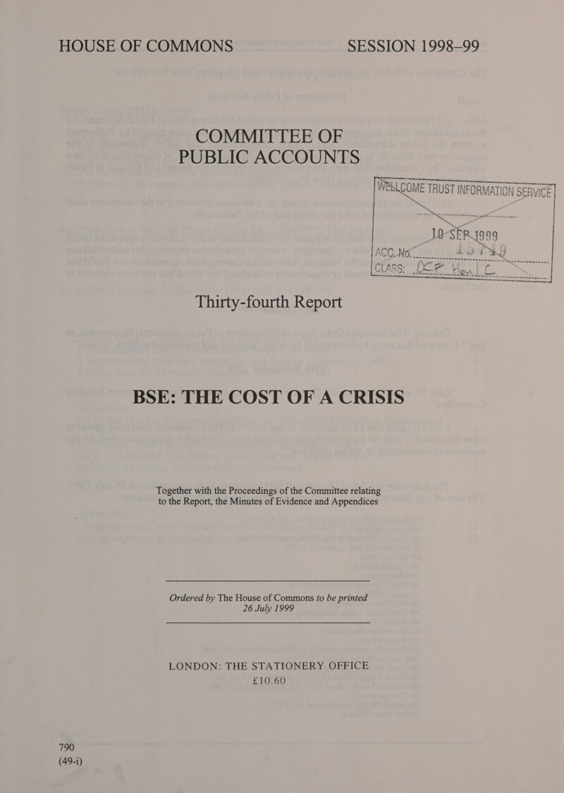 HOUSE OF COMMONS SESSION 1998-99   COMMITTEE OF PUBLIC ACCOUNTS WEKLCOME TRUST INFORMATION SERVICE] ——_10-SERYsa9 | ACC_No LOTS Thirty-fourth Report BSE: THE COST OF A CRISIS Together with the Proceedings of the Committee relating to the Report, the Minutes of Evidence and Appendices Ordered by The House of Commons fo be printed 26 July 1999 LONDON: THE STATIONERY OFFICE £10.60 790 (49-1)