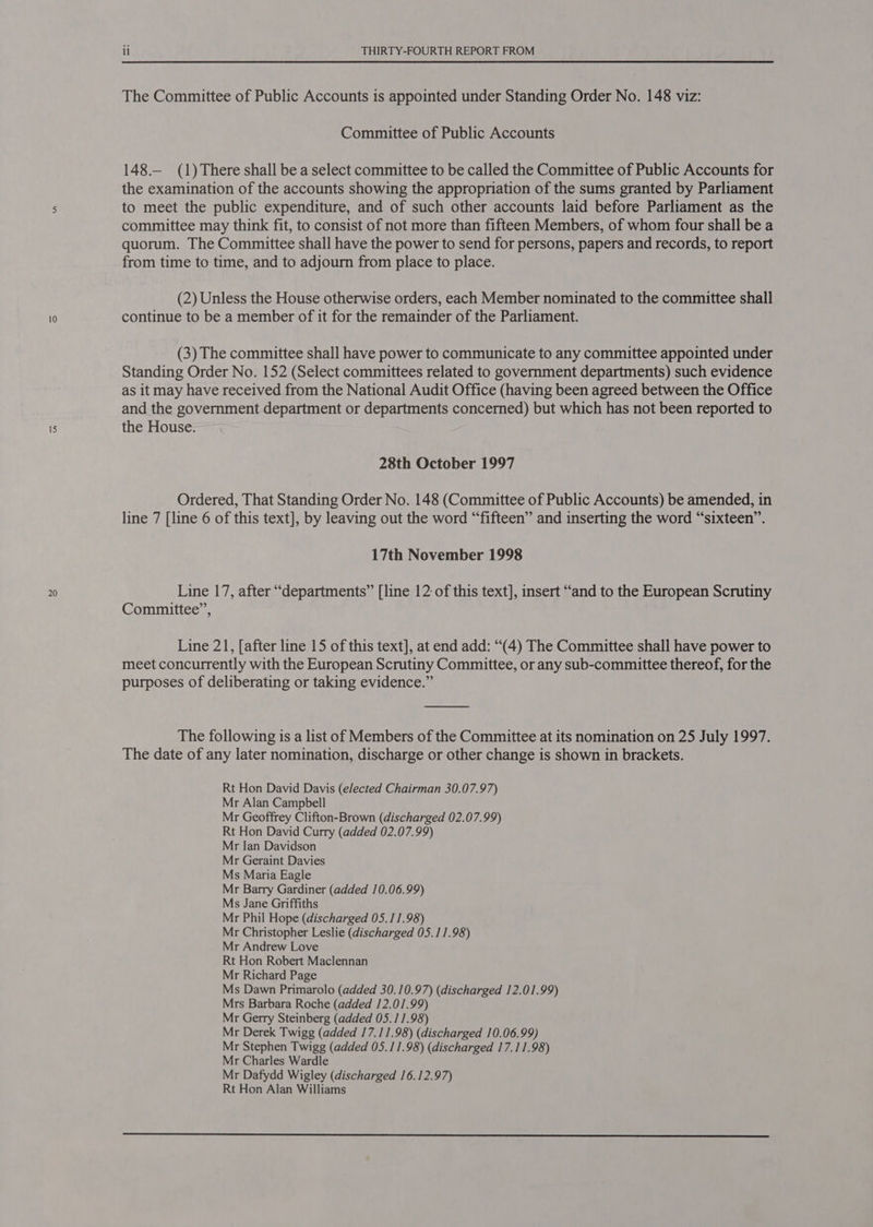 20 Committee of Public Accounts 148.— (1)There shall be a select committee to be called the Committee of Public Accounts for the examination of the accounts showing the appropriation of the sums granted by Parliament to meet the public expenditure, and of such other accounts laid before Parliament as the committee may think fit, to consist of not more than fifteen Members, of whom four shall be a quorum. The Committee shall have the power to send for persons, papers and records, to report from time to time, and to adjourn from place to place. (2) Unless the House otherwise orders, each Member nominated to the committee shall continue to be a member of it for the remainder of the Parliament. (3) The committee shall have power to communicate to any committee appointed under Standing Order No. 152 (Select committees related to government departments) such evidence as it may have received from the National Audit Office (having been agreed between the Office and the government department or departments concerned) but which has not been reported to the House. 28th October 1997 Ordered, That Standing Order No. 148 (Committee of Public Accounts) be amended, in line 7 [line 6 of this text], by leaving out the word “fifteen” and inserting the word “sixteen”. 17th November 1998 Line 17, after “departments” [line 12: of this text], insert “and to the European Scrutiny Committee”, Line 21, [after line 15 of this text], at end add: “(4) The Committee shall have power to meet concurrently with the European Scrutiny Committee, or any sub-committee thereof, for the purposes of deliberating or taking evidence.” The following is a list of Members of the Committee at its nomination on 25 July 1997. The date of any later nomination, discharge or other change is shown in brackets. Rt Hon David Davis (elected Chairman 30.07.97) Mr Alan Campbell Mr Geoffrey Clifton-Brown (discharged 02.07.99) Rt Hon David Curry (added 02.07.99) Mr Ian Davidson Mr Geraint Davies Ms Maria Eagle Mr Barry Gardiner (added 10.06.99) Ms Jane Griffiths Mr Phil Hope (discharged 05.11.98) Mr Christopher Leslie (discharged 05.11.98) Mr Andrew Love Rt Hon Robert Maclennan Mr Richard Page Ms Dawn Primarolo (added 30.10.97) (discharged 12.01.99) Mrs Barbara Roche (added 12.01.99) Mr Gerry Steinberg (added 05.11.98) Mr Derek Twigg (added 17.11.98) (discharged 10.06.99) Mr Stephen Twigg (added 05.11.98) (discharged 17.11.98) Mr Charles Wardle Mr Dafydd Wigley (discharged 16.12.97) Rt Hon Alan Williams 