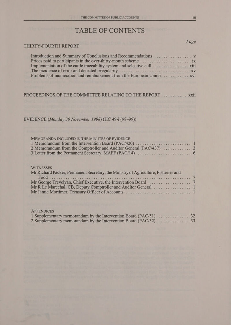 TABLE OF CONTENTS Page THIRTY-FOURTH REPORT Introduction and Summary of Conclusions and Recommendations ................ V Prices paid to participants in the over-thirty-month scheme ...................05. 1X Implementation of the cattle traceability system and selective cull ............... Xlil De WIC enC eater ANG METECICOMTICOULATIOY 5 scucd. ix ctnoage: A mareunat Cubed: weeded tele oT XV Problems of incineration and rermbursement from the European Union ........... XV1 PROCEEDINGS OF THE COMMITTEE RELATING TO THE REPORT .......... XXii EVIDENCE (Monday 30 November 1998) (HC 49-1 (98-99)) MEMORANDA INCLUDED IN THE MINUTES OF EVIDENCE 1 Memorandum from the Intervention Board (PAC/420) ............ 0.02. eee eee ] 2 Memorandum from the Comptroller and Auditor General (PAC/437) ............ 3 > Letter from the Permanent Secretary, MAFF (PAC/14) .. 22... ob nwa wees ccc ces 6 WITNESSES Mr Richard Packer, Permanent Secretary, the Ministry of Agriculture, Fisheries and ECS CM eT MLE Cerra, SMES, Le gC Nida NMtn tidy Gees faa Epis ek nytt a Mr George Trevelyan, Chief Executive, the Intervention Board .................. ‘i Mr R Le Marechal, CB, Deputy Comptroller and Auditor General ................ 1 Me Janie vMoniuner, reasnrnOticer OF ACCOURIS: | fare sii cx a es be we hs am ie 1 APPENDICES 1 Supplementary memorandum by the Intervention Board (PAC/51) ............. 32 2 Supplementary memorandum by the Intervention Board (PAC/52) ............. 33