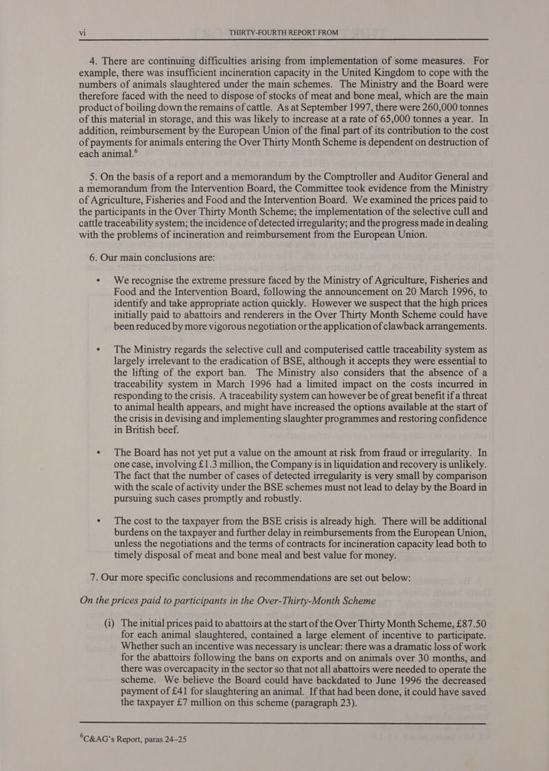 4. There are continuing difficulties arising from implementation of some measures. For example, there was insufficient incineration capacity in the United Kingdom to cope with the numbers of animals slaughtered under the main schemes. The Ministry and the Board were therefore faced with the need to dispose of stocks of meat and bone meal, which are the main product of boiling down the remains of cattle. As at September 1997, there were 260,000 tonnes of this material in storage, and this was likely to increase at a rate of 65,000 tonnes a year. In addition, reimbursement by the European Union of the final part of its contribution to the cost of payments for animals entering the Over Thirty Month Scheme is dependent on destruction of each animal.° 5. On the basis of a report and a memorandum by the Comptroller and Auditor General and a memorandum from the Intervention Board, the Committee took evidence from the Ministry of Agriculture, Fisheries and Food and the Intervention Board. We examined the prices paid to the participants in the Over Thirty Month Scheme; the implementation of the selective cull and cattle traceability system; the incidence of detected irregularity; and the progress made in dealing with the problems of incineration and reimbursement from the European Union. 6. Our main conclusions are: e We recognise the extreme pressure faced by the Ministry of Agriculture, Fisheries and Food and the Intervention Board, following the announcement on 20 March 1996, to identify and take appropriate action quickly. However we suspect that the high prices initially paid to abattoirs and renderers in the Over Thirty Month Scheme could have been reduced by more vigorous negotiation or the application of clawback arrangements. ¢ The Ministry regards the selective cull and computerised cattle traceability system as largely irrelevant to the eradication of BSE, although it accepts they were essential to the lifting of the export ban. The Ministry also considers that the absence of a traceability system in March 1996 had a limited impact on the costs incurred in responding to the crisis. A traceability system can however be of great benefit if a threat to animal health appears, and might have increased the options available at the start of the crisis in devising and implementing slaughter programmes and restoring confidence in British beef. ¢ The Board has not yet put a value on the amount at risk from fraud or irregularity. In one case, involving £1.3 million, the Company is in liquidation and recovery is unlikely. The fact that the number of cases of detected irregularity is very small by comparison with the scale of activity under the BSE schemes must not lead to delay by the Board in pursuing such cases promptly and robustly. ¢ The cost to the taxpayer from the BSE crisis is already high. There will be additional burdens on the taxpayer and further delay in reimbursements from the European Union, unless the negotiations and the terms of contracts for incineration capacity lead both to timely disposal of meat and bone meal and best value for money. 7. Our more specific conclusions and recommendations are set out below: On the prices paid to participants in the Over-Thirty-Month Scheme (i) The initial prices paid to abattoirs at the start of the Over Thirty Month Scheme, £87.50 for each animal slaughtered, contained a large element of incentive to participate. Whether such an incentive was necessary is unclear: there was a dramatic loss of work for the abattoirs following the bans on exports and on animals over 30 months, and there was overcapacity in the sector so that not all abattoirs were needed to operate the scheme. We believe the Board could have backdated to June 1996 the decreased payment of £41 for slaughtering an animal. If that had been done, it could have saved the taxpayer £7 million on this scheme (paragraph 23). 