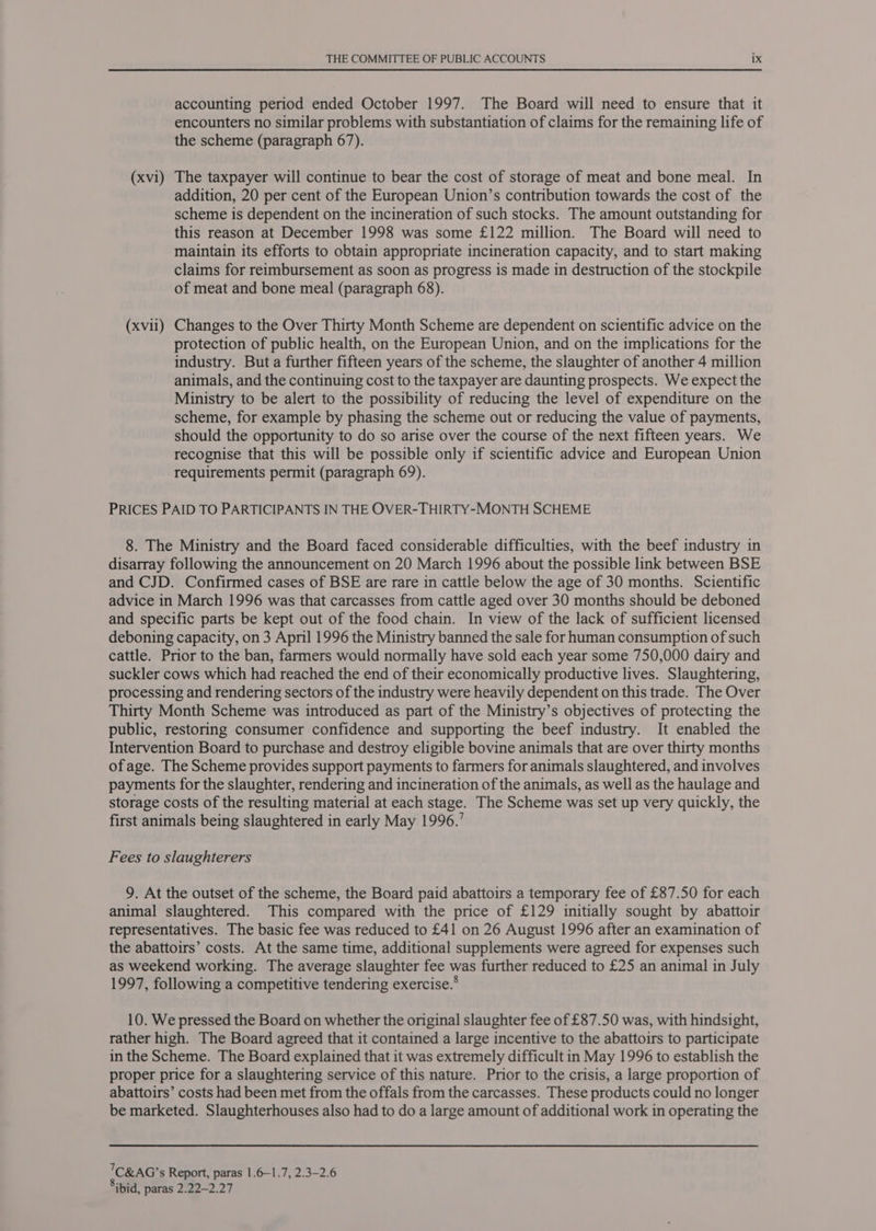 accounting period ended October 1997. The Board will need to ensure that it encounters no similar problems with substantiation of claims for the remaining life of the scheme (paragraph 67). (xvi) The taxpayer will continue to bear the cost of storage of meat and bone meal. In addition, 20 per cent of the European Union’s contribution towards the cost of the scheme is dependent on the incineration of such stocks. The amount outstanding for this reason at December 1998 was some £122 million. The Board will need to maintain its efforts to obtain appropriate incineration capacity, and to start making claims for rermbursement as soon as progress is made in destruction of the stockpile of meat and bone meal (paragraph 68). (xvii) Changes to the Over Thirty Month Scheme are dependent on scientific advice on the protection of public health, on the European Union, and on the implications for the industry. But a further fifteen years of the scheme, the slaughter of another 4 million animals, and the continuing cost to the taxpayer are daunting prospects. We expect the Ministry to be alert to the possibility of reducing the level of expenditure on the scheme, for example by phasing the scheme out or reducing the value of payments, should the opportunity to do so arise over the course of the next fifteen years. We recognise that this will be possible only if scientific advice and European Union requirements permit (paragraph 69). PRICES PAID TO PARTICIPANTS IN THE OVER-THIRTY-MONTH SCHEME 8. The Ministry and the Board faced considerable difficulties, with the beef industry in disarray following the announcement on 20 March 1996 about the possible link between BSE and CJD. Confirmed cases of BSE are rare in cattle below the age of 30 months. Scientific advice in March 1996 was that carcasses from cattle aged over 30 months should be deboned and specific parts be kept out of the food chain. In view of the lack of sufficient licensed deboning capacity, on 3 April 1996 the Ministry banned the sale for human consumption of such cattle. Prior to the ban, farmers would normally have sold each year some 750,000 dairy and suckler cows which had reached the end of their economically productive lives. Slaughtering, processing and rendering sectors of the industry were heavily dependent on this trade. The Over Thirty Month Scheme was introduced as part of the Ministry’s objectives of protecting the public, restoring consumer confidence and supporting the beef industry. It enabled the Intervention Board to purchase and destroy eligible bovine animals that are over thirty months of age. The Scheme provides support payments to farmers for animals slaughtered, and involves payments for the slaughter, rendering and incineration of the animals, as well as the haulage and storage costs of the resulting material at each stage. The Scheme was set up very quickly, the first animals being slaughtered in early May 1996.’ Fees to slaughterers 9. At the outset of the scheme, the Board paid abattoirs a temporary fee of £87.50 for each animal slaughtered. This compared with the price of £129 initially sought by abattoir representatives. The basic fee was reduced to £41 on 26 August 1996 after an examination of the abattoirs’ costs. At the same time, additional supplements were agreed for expenses such as weekend working. The average slaughter fee was further reduced to £25 an animal in July 1997, following a competitive tendering exercise.® 10. We pressed the Board on whether the original slaughter fee of £87.50 was, with hindsight, rather high. The Board agreed that it contained a large incentive to the abattoirs to participate in the Scheme. The Board explained that it was extremely difficult in May 1996 to establish the proper price for a slaughtering service of this nature. Prior to the crisis, a large proportion of abattoirs’ costs had been met from the offals from the carcasses. These products could no longer be marketed. Slaughterhouses also had to do a large amount of additional work in operating the 7C&amp;AG’s Report, paras 1.6—1.7, 2.3-2.6 Sibid, paras 2.22-2.27