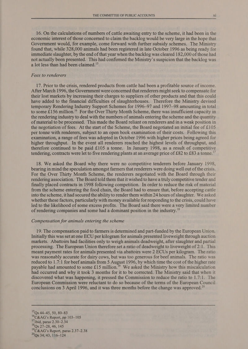 16. On the calculations of numbers of cattle awaiting entry to the scheme, it had been in the economic interest of those concerned to claim the backlog would be very large in the hope that Government would, for example, come forward with further subsidy schemes. The Ministry found that, while 328,000 animals had been registered in late October 1996 as being ready for immediate slaughter, by the end of that year when the backlog was cleared 182,000 of those had not actually been presented. This had confirmed the Ministry’s suspicion that the backlog was a lot less than had been claimed. Fees to renderers 17. Prior to the crisis, rendered products from cattle had been a profitable source of income. After March 1996, the Government were concerned that renderers might seek to compensate for their lost markets by increasing their charges to suppliers of other products and that this could have added to the financial difficulties of slaughterhouses. Therefore the Ministry devised temporary Rendering Industry Support Schemes for 1996-97 and 1997—98 amounting in total to some £156 million.'® For the Over Thirty Month Scheme, there was insufficient capacity in the rendering industry to deal with the numbers of animals entering the scheme and the quantity of material to be processed. This made the Board reliant on renderers and in a weak position in the negotiation of fees. At the start of the Scheme, the Board negotiated an initial fee of £105 per tonne with renderers, subject to an open book examination of their costs. Following this examination, a range of fees was adopted in October 1996 with higher prices being agreed for higher throughput. In the event all renderers reached the highest levels of throughput, and therefore continued to be paid £105 a tonne. In January 1998, as a result of competitive tendering, contracts were let to five rendering plants at an average price of £82 to £83 a tonne.’ 18. We asked the Board why there were no competitive tenderers before January 1998, bearing in mind the speculation amongst farmers that renderers were doing well out of the crisis. For the Over Thirty Month Scheme, the renderers negotiated with the Board through their rendering association. The Board told them that it wished to have a truly competitive tender and finally placed contracts in 1998 following competition. In order to reduce the risk of material from the scheme entering the food chain, the Board had to ensure that, before accepting cattle into the scheme, it had secured the ability to render them within 24 hours of slaughter. We asked whether these factors, particularly with money available for responding to the crisis, could have led to the likelihood of some excess profits. The Board said there were a very limited number of rendering companies and some had a dominant position in the industry. Compensation for animals entering the scheme 19. The compensation paid to farmers is determined and part-funded by the European Union. Initially this was set at one ECU per kilogram for animals presented liveweight through auction markets. Abattoirs had facilities only to weigh animals deadweight, after slaughter and partial processing. The European Union therefore set a ratio of deadweight to liveweight of 2:1. This meant payment rates for animals presented via abattoirs were 2 ECUs per kilogram. The ratio was reasonably accurate for dairy cows, but was too generous for beef animals. The ratio was reduced to 1.7:1 for beef animals from 5 August 1996, by which time the cost of the higher rate payable had amounted to some £15 million.'? We asked the Ministry how this miscalculation had occurred and why it took 3 months for it to be corrected. The Ministry said that when it discovered what was happening, it pressed the Commission to reduce the ratio to 1.7:1. The European Commission were reluctant to do so because of the terms of the European Council conclusions on 3 April 1996, and it was three months before the change was approved.” 'SQs5 44-45, 50, 80-83 '©C&amp;AG’s Report, pp 103-105 ibid, paras 2.30-2.34 '8Qs 27-28, 46, 145 '°C&amp; AG’s Report, paras 2.37-2.38 200s 34, 43, 116-124