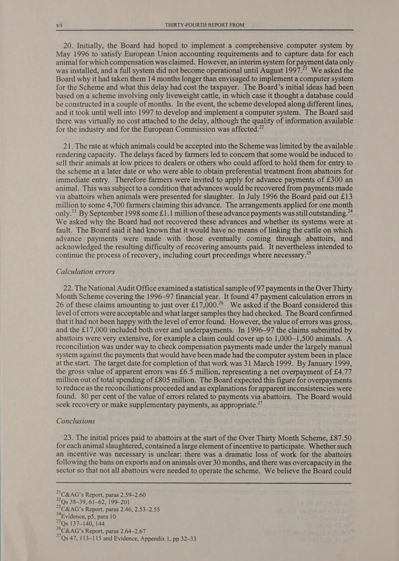  20. Initially, the Board had hoped to implement a comprehensive computer system by May 1996 to satisfy European Union accounting requirements and to capture data for each animal for which compensation was claimed. However, an interim system for payment data only was installed, and a full system did not become operational until August 1997.7! We asked the Board why it had taken them 14 months longer than envisaged to implement a computer system for the Scheme and what this delay had cost the taxpayer. The Board’s initial ideas had been based on a scheme involving only liveweight cattle, in which case it thought a database could be constructed in a couple of months. In the event, the scheme developed along different lines, and it took until well into 1997 to develop and implement a computer system. The Board said there was virtually no cost attached to the delay, although the quality of information available for the industry and for the European Commission was affected.” 21. The rate at which animals could be accepted into the Scheme was limited by the available rendering capacity. The delays faced by farmers led to concern that some would be induced to sell their animals at low prices to dealers or others who could afford to hold them for entry to the scheme at a later date or who were able to obtain preferential treatment from abattoirs for immediate entry. Therefore farmers were invited to apply for advance payments of £300 an animal. This was subject to a condition that advances would be recovered from payments made via abattoirs when animals were presented for slaughter. In July 1996 the Board paid out £13 million to some 4,700 farmers claiming this advance. The arrangements applied for one month only.”* By September 1998 some £1.1 million of these advance payments was still outstanding.” We asked why the Board had not recovered these advances and whether its systems were at fault. The Board said it had known that it would have no means of linking the cattle on which advance payments were made with those eventually coming through abattoirs, and acknowledged the resulting difficulty of recovering amounts paid. It nevertheless intended to continue the process of recovery, including court proceedings where necessary.”° Calculation errors 22. The National Audit Office examined a statistical sample of 97 payments in the Over Thirty Month Scheme covering the 1996-97 financial year. It found 47 payment calculation errors in 26 of these claims amounting to just over £17,000.*° We asked if the Board considered this level of errors were acceptable and what larger samples they had checked. The Board confirmed that it had not been happy with the level of error found. However, the value of errors was gross, and the £17,000 included both over and underpayments. In 1996-97 the claims submitted by abattoirs were very extensive, for example a claim could cover up to 1,000—1,500 animals. A reconciliation was under way to check compensation payments made under the largely manual system against the payments that would have been made had the computer system been in place at the start. The target date for completion of that work was 31 March 1999. By January 1999, the gross value of apparent errors was £6.5 million, representing a net overpayment of £4.77 million out of total spending of £805 million. The Board expected this figure for overpayments to reduce as the reconciliations proceeded and as explanations for apparent inconsistencies were found. 80 per cent of the value of errors related to payments via abattoirs. The Board would seek recovery or make supplementary payments, as appropriate.”’ Conclusions 23. The initial prices paid to abattoirs at the start of the Over Thirty Month Scheme, £87.50 for each animal slaughtered, contained a large element of incentive to participate. Whether such an incentive was necessary is unclear: there was a dramatic loss of work for the abattoirs following the bans on exports and on animals over 30 months, and there was overcapacity in the sector so that not all abattoirs were needed to operate the scheme. We believe the Board could  205 38-39, 61-62, 199-201 >C&amp;AG’s Report, paras 2.46, 2.53-2.55 24 : Evidence, p5, para 10 5Qs 137-140, 144 7 C&amp;AG's Report, paras 2.64—2.67 Qs 47, 113-115 and Evidence, Appendix 1, pp 32-33
