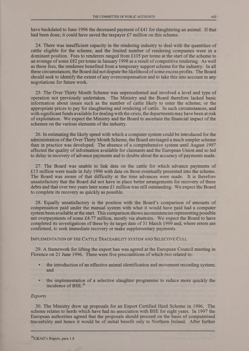 have backdated to June 1996 the decreased payment of £41 for slaughtering an animal. If that had been done, it could have saved the taxpayer £7 million on this scheme. 24. There was insufficient capacity in the rendering industry to deal with the quantities of cattle eligible for the scheme, and the limited number of rendering companies were in a dominant position. Fees to renderers ranged from £105 per tonne at the start of the scheme to an average of some £82 per tonne in January 1998 as a result of competitive tendering. As well as these fees, the renderers benefited from a temporary support scheme for the industry. In all these circumstances, the Board did not dispute the likelihood of some excess profits. The Board should seek to identify the extent of any overcompensation and to take this into account in any negotiations for future work. 25. The Over Thirty Month Scheme was unprecedented and involved a level and type of operation not previously undertaken. The Ministry and the Board therefore lacked basic information about issues such as the number of cattle likely to enter the scheme; or the appropriate prices to pay for slaughtering and rendering of cattle. In such circumstances, and with significant funds available for dealing with the crisis, the departments may have been at risk of exploitation. We expect the Ministry and the Board to ascertain the financial impact of the schemes on the various elements of the industry. 26. In estimating the likely speed with which a computer system could be introduced for the administration of the Over Thirty Month Scheme, the Board envisaged a much simpler scheme than in practice was developed. The absence of a comprehensive system until August 1997 affected the quality of information available for claimants and the European Union and so led to delay in recovery of advance payments and to doubts about the accuracy of payments made. 27. The Board was unable to link data on the cattle for which advance payments of £13 million were made in July 1996 with data on those eventually presented into the scheme. The Board was aware of that difficulty at the time advances were made. It is therefore unsatisfactory that the Board did not have in place better arrangements for recovery of these debts and that over two years later some £1 million was still outstanding. We expect the Board to complete its recovery as quickly as possible. 28. Equally unsatisfactory is the position with the Board’s comparison of amounts of compensation paid under the manual system with what it would have paid had a computer system been available at the start. This comparison shows inconsistencies representing possible net overpayments of some £4.77 million, mostly via abattoirs. We expect the Board to have completed its investigations of these by its target date of 31 March 1999 and, where errors are confirmed, to seek immediate recovery or make supplementary payments. IMPLEMENTATION OF THE CATTLE TRACEABILITY SYSTEM AND SELECTIVE CULL 29. A framework for lifting the export ban was agreed at the European Council meeting in Florence on 21 June 1996. There were five preconditions of which two related to: ¢ the introduction of an effective animal identification and movement recording system; and ¢ the implementation of a selective slaughter programme to reduce more quickly the incidence of BSE.”® Exports 30. The Ministry drew up proposals for an Export Certified Herd Scheme in 1996. The scheme relates to herds which have had no association with BSE for eight years. In 1997 the European authorities agreed that the proposals should proceed on the basis of computerised traceability and hence it would be of initial benefit only to Northern Ireland. After further *8C&amp;AG’s Report, para 1.8