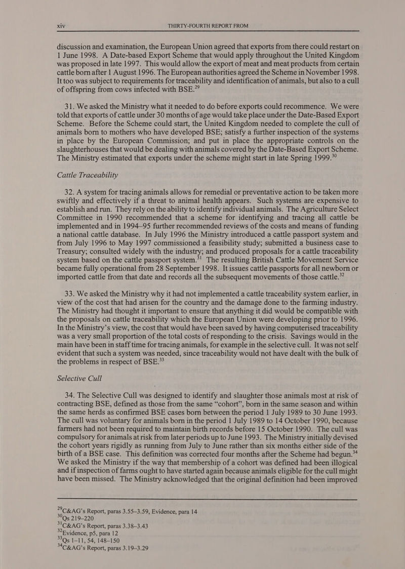 discussion and examination, the European Union agreed that exports from there could restart on 1 June 1998. A Date-based Export Scheme that would apply throughout the United Kingdom was proposed in late 1997. This would allow the export of meat and meat products from certain cattle born after 1 August 1996. The European authorities agreed the Scheme in November 1998. It too was subject to requirements for traceability and identification of animals, but also to a cull of offspring from cows infected with BSE.” 31. We asked the Ministry what it needed to do before exports could recommence. We were told that exports of cattle under 30 months of age would take place under the Date-Based Export Scheme. Before the Scheme could start, the United Kingdom needed to complete the cull of animals born to mothers who have developed BSE; satisfy a further inspection of the systems in place by the European Commission; and put in place the appropriate controls on the slaughterhouses that would be dealing with animals covered by the Date-Based Export Scheme. The Ministry estimated that exports under the scheme might start in late Spring 1999.*° Cattle Traceability 32. A system for tracing animals allows for remedial or preventative action to be taken more swiftly and effectively if a threat to animal health appears. Such systems are expensive to establish and run. They rely on the ability to identify individual animals. The Agriculture Select Committee in 1990 recommended that a scheme for identifying and tracing all cattle be implemented and in 1994—95 further recommended reviews of the costs and means of funding a national cattle database. In July 1996 the Ministry introduced a cattle passport system and from July 1996 to May 1997 commissioned a feasibility study; submitted a business case to Treasury; consulted widely with the industry; and produced proposals for a cattle traceability system based on the cattle passport system.*! The resulting British Cattle Movement Service became fully operational from 28 September 1998. It issues cattle passports for all newborn or imported cattle from that date and records all the subsequent movements of those cattle.” 33. We asked the Ministry why it had not implemented a cattle traceability system earlier, in view of the cost that had arisen for the country and the damage done to the farming industry. The Ministry had thought it important to ensure that anything it did would be compatible with the proposals on cattle traceability which the European Union were developing prior to 1996. In the Ministry’s view, the cost that would have been saved by having computerised traceability was a very small proportion of the total costs of responding to the crisis. Savings would in the main have been in staff time for tracing animals, for example in the selective cull. It was not self evident that such a system was needed, since traceability would not have dealt with the bulk of the problems in respect of BSE.” Selective Cull 34. The Selective Cull was designed to identify and slaughter those animals most at risk of contracting BSE, defined as those from the same “cohort”, born in the same season and within the same herds as confirmed BSE cases born between the period 1 July 1989 to 30 June 1993. The cull was voluntary for animals born in the period | July 1989 to 14 October 1990, because farmers had not been required to maintain birth records before 15 October 1990. The cull was compulsory for animals at risk from later periods up to June 1993. The Ministry initially devised the cohort years rigidly as running from July to June rather than six months either side of the birth of a BSE case. This definition was corrected four months after the Scheme had begun.** We asked the Ministry if the way that membership of a cohort was defined had been illogical and if inspection of farms ought to have started again because animals eligible for the cull might have been missed. The Ministry acknowledged that the original definition had been improved  C&amp;G’ Report, paras 3.55—3.59, Evidence, para 14 Qs 219-220 31C&amp;AG’s Report, paras 3.38—3.43 Evidence, p5, para 12 me I-11, 54, 148-150 C&amp;AG’s Report, paras 3.19-3.29