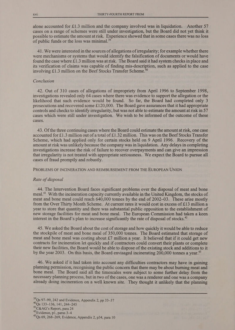 alone accounted for £1.3 million and the company involved was in liquidation. Another 57 cases on a range of schemes were still under investigation, but the Board did not yet think it possible to estimate the amount at risk. Experience showed that in some cases there was no loss of public funds or the loss was minimal.” 41. We were interested in the sources of allegations of irregularity; for example whether there were mechanisms or systems that would identify the falsification of documents or would have found the case where £1.3 million was at risk. The Board said it had system checks in place and its verification of claims was capable of finding mis-description, such as applied to the case involving £1.3 million on the Beef Stocks Transfer Scheme.” Conclusion 42. Out of 310 cases of allegations of impropriety from April 1996 to September 1998, investigations revealed only 64 cases where there was evidence to support the allegation or the likelihood that such evidence would be found. So far, the Board had completed only 3 prosecutions and recovered some £120,000. The Board gave assurances that it had appropriate controls and checks to identify irregularity, but was not able to estimate the amount at risk in 57 cases which were still under investigation. We wish to be informed of the outcome of these cases. 43. Of the three continuing cases where the Board could estimate the amount at risk, one case accounted for £1.3 million out of a total of £1.32 million. This was on the Beef Stocks Transfer Scheme, which had applied only for certain stocks held on 9 April 1996. Recovery of the amount at risk was unlikely because the company was in liquidation. Any delays in completing investigations increase the risk of failure to recover overpayments and can give an impression that irregularity is not treated with appropriate seriousness. We expect the Board to pursue all cases of fraud promptly and robustly. PROBLEMS OF INCINERATION AND REIMBURSEMENT FROM THE EUROPEAN UNION Rate of disposal 44. The Intervention Board faces significant problems over the disposal of meat and bone meal.*! With the incineration capacity currently available in the United Kingdom, the stocks of meat and bone meal could reach 640,000 tonnes by the end of 2002-03. These arise mostly from the Over Thirty Month Scheme. At current rates it would cost in excess of £13 million a year to store that quantity and there was substantial public opposition to the establishment of new storage facilities for meat and bone meal. The European Commission had taken a keen interest in the Board’s plan to increase significantly the rate of disposal of stocks.” 45. We asked the Board about the cost of storage and how quickly it would be able to reduce the stockpile of meat and bone meal of 350,000 tonnes. The Board estimated that storage of meat and bone meal was costing about £7 million a year. It believed that if it could get new contracts for incineration let quickly and if contractors could convert their plants or complete their new facilities, the Board would be able to dispose of the existing stock and additions to it by the year 2003. On this basis, the Board envisaged incinerating 200,000 tonnes a year.*? 46. We asked if it had taken into account any difficulties contractors may have in gaining planning permission, recognising the public concern that there may be about burning meat and bone meal. The Board said all the timescales were subject to some further delay from the necessary planning process, but in two of the cases, one was a renderer and one was a company already doing incineration on a well known site. They thought it unlikely that the planning  en 97-99, 242 and Evidence, Appendix 2, pp 33-37 Qs 133-136, 141, 244-245 41C&amp;AG’s Report, para 24 2 Evidence, pl, paras 3-4 Qs 69, 268-269, Evidence, Appendix 2, p34, para 10