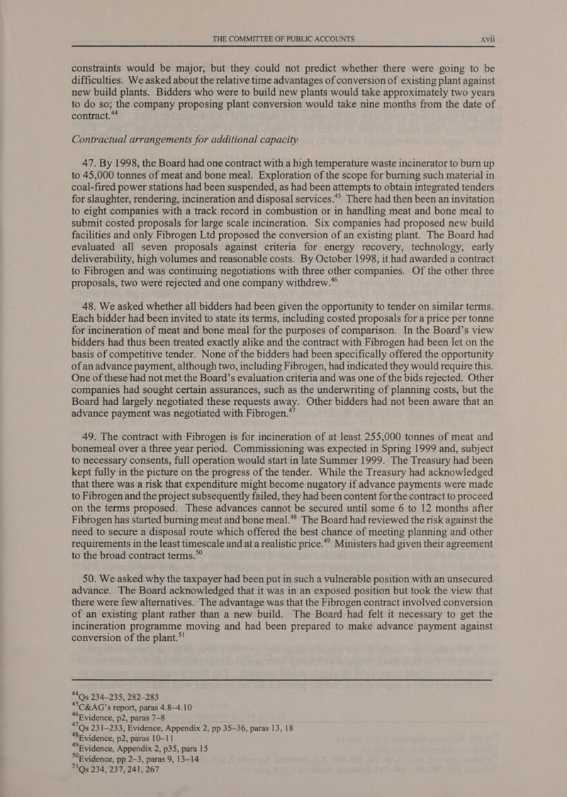 constraints would be major, but they could not predict whether there were going to be difficulties. We asked about the relative time advantages of conversion of existing plant against new build plants. Bidders who were to build new plants would take approximately two years to do so; the company proposing plant conversion would take nine months from the date of contract. Contractual arrangements for additional capacity 47. By 1998, the Board had one contract with a high temperature waste incinerator to burn up to 45,000 tonnes of meat and bone meal. Exploration of the scope for burning such material in coal-fired power stations had been suspended, as had been attempts to obtain integrated tenders for slaughter, rendering, incineration and disposal services.*” There had then been an invitation to eight companies with a track record in combustion or in handling meat and bone meal to submit costed proposals for large scale incineration. Six companies had proposed new build facilities and only Fibrogen Ltd proposed the conversion of an existing plant. The Board had evaluated all seven proposals against criteria for energy recovery, technology, early deliverability, high volumes and reasonable costs. By October 1998, it had awarded a contract to Fibrogen and was continuing negotiations with three other companies. Of the other three proposals, two were rejected and one company withdrew.” 48. We asked whether all bidders had been given the opportunity to tender on similar terms. Each bidder had been invited to state its terms, including costed proposals for a price per tonne for incineration of meat and bone meal for the purposes of comparison. In the Board’s view bidders had thus been treated exactly alike and the contract with Fibrogen had been let on the basis of competitive tender. None of the bidders had been specifically offered the opportunity of an advance payment, although two, including Fibrogen, had indicated they would require this. One of these had not met the Board’s evaluation criteria and was one of the bids rejected. Other companies had sought certain assurances, such as the underwriting of planning costs, but the Board had largely negotiated these requests away. Other bidders had not been aware that an advance payment was negotiated with Fibrogen.*” 49. The contract with Fibrogen is for incineration of at least 255,000 tonnes of meat and bonemeal over a three year period. Commissioning was expected in Spring 1999 and, subject to necessary consents, full operation would start in late Summer 1999. The Treasury had been kept fully in the picture on the progress of the tender. While the Treasury had acknowledged that there was a risk that expenditure might become nugatory if advance payments were made to Fibrogen and the project subsequently failed, they had been content for the contract to proceed on the terms proposed. These advances cannot be secured until some 6 to 12 months after Fibrogen has started burning meat and bone meal.*® The Board had reviewed the risk against the need to secure a disposal route which offered the best chance of meeting planning and other requirements in the least timescale and at a realistic price.” Ministers had given their agreement to the broad contract terms.*° 50. We asked why the taxpayer had been put in such a vulnerable position with an unsecured advance. The Board acknowledged that it was in an exposed position but took the view that there were few alternatives. The advantage was that the Fibrogen contract involved conversion of an existing plant rather than a new build. The Board had felt it necessary to get the incineration programme moving and had been prepared to make advance payment against conversion of the plant.*’ “4Qs5 234-235, 282-283 *SC&amp;AG’s report, paras 4.8-4.10 *F vidence, p2, paras 7-8 *7Qs 231-233, Evidence, Appendix 2, pp 35-36, paras 13, 18 SEvidence, p2, paras 10-11 Evidence, Appendix 2, p35, para 15 Evidence, pp 2-3, paras 9, 13-14 5!Q5 234, 237, 241, 267