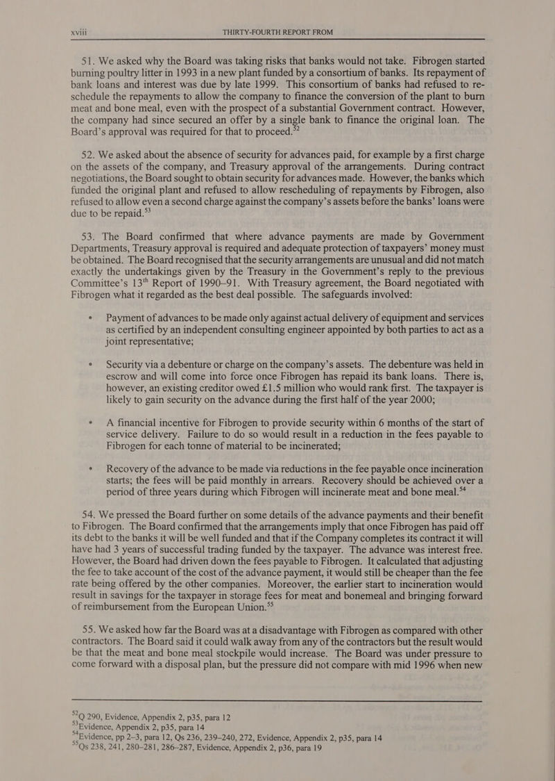 51. We asked why the Board was taking risks that banks would not take. Fibrogen started burning poultry litter in 1993 in a new plant funded by a consortium of banks. Its repayment of bank loans and interest was due by late 1999. This consortium of banks had refused to re- schedule the repayments to allow the company to finance the conversion of the plant to burn meat and bone meal, even with the prospect of a substantial Government contract. However, the company had since secured an offer by a single bank to finance the original loan. The Board’s approval was required for that to proceed.” 52. We asked about the absence of security for advances paid, for example by a first charge on the assets of the company, and Treasury approval of the arrangements. During contract negotiations, the Board sought to obtain security for advances made. However, the banks which funded the original plant and refused to allow rescheduling of repayments by Fibrogen, also refused to allow even a second charge against the company’s assets before the banks’ loans were due to be repaid.* 53. The Board confirmed that where advance payments are made by Government Departments, Treasury approval is required and adequate protection of taxpayers’ money must be obtained. The Board recognised that the security arrangements are unusual and did not match exactly the undertakings given by the Treasury in the Government’s reply to the previous Committee’s 13 Report of 1990-91. With Treasury agreement, the Board negotiated with Fibrogen what it regarded as the best deal possible. The safeguards involved: e Payment of advances to be made only against actual delivery of equipment and services as certified by an independent consulting engineer appointed by both parties to act as a joint representative; e Security via a debenture or charge on the company’s assets. The debenture was held in escrow and will come into force once Fibrogen has repaid its bank loans. There is, however, an existing creditor owed £1.5 million who would rank first. The taxpayer is likely to gain security on the advance during the first half of the year 2000; e A financial incentive for Fibrogen to provide security within 6 months of the start of service delivery. Failure to do so would result in a reduction in the fees payable to Fibrogen for each tonne of material to be incinerated; ° Recovery of the advance to be made via reductions tn the fee payable once incineration starts; the fees will be paid monthly in arrears. Recovery should be achieved over a period of three years during which Fibrogen will incinerate meat and bone meal.” 54. We pressed the Board further on some details of the advance payments and their benefit to Fibrogen. The Board confirmed that the arrangements imply that once Fibrogen has paid off its debt to the banks it will be well funded and that if the Company completes its contract it will have had 3 years of successful trading funded by the taxpayer. The advance was interest free. However, the Board had driven down the fees payable to Fibrogen. It calculated that adjusting the fee to take account of the cost of the advance payment, it would still be cheaper than the fee rate being offered by the other companies. Moreover, the earlier start to incineration would result in savings for the taxpayer in storage fees for meat and bonemeal and bringing forward of reimbursement from the European Union.* 55. We asked how far the Board was at a disadvantage with Fibrogen as compared with other contractors. The Board said it could walk away from any of the contractors but the result would be that the meat and bone meal stockpile would increase. The Board was under pressure to come forward with a disposal plan, but the pressure did not compare with mid 1996 when new  ais. 290, Evidence, Appendix 2, p35, para 12 » Evidence, Appendix 2, p35, para 14 ggheVidence, pp 2-3, para 12, Qs 236, 239-240, 272, Evidence, Appendix 2, p35, para 14 Qs 238, 241, 280-281, 286-287, Evidence, Appendix 2, p36, para 19