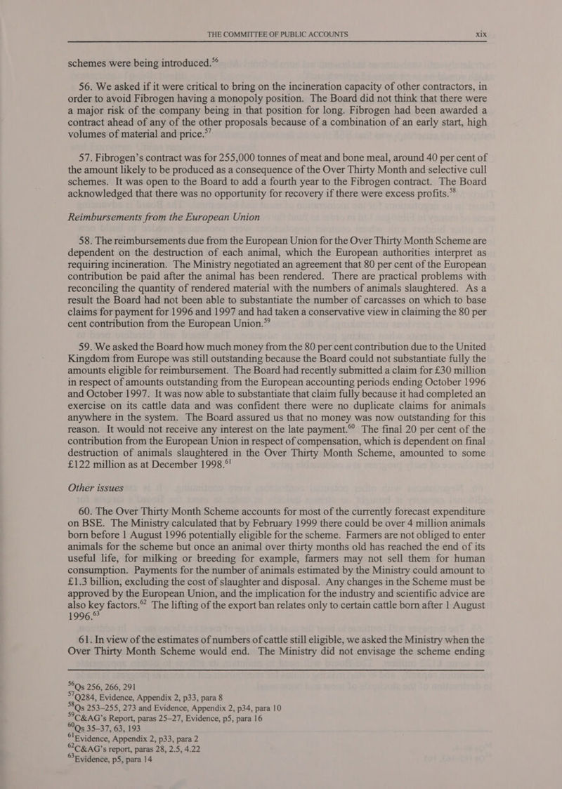 schemes were being introduced.”° 56. We asked if it were critical to bring on the incineration capacity of other contractors, in order to avoid Fibrogen having a monopoly position. The Board did not think that there were a major risk of the company being in that position for long. Fibrogen had been awarded a contract ahead of any of the other proposals because of a combination of an early start, high volumes of material and price.*’ 57. Fibrogen’s contract was for 255,000 tonnes of meat and bone meal, around 40 per cent of the amount likely to be produced as a consequence of the Over Thirty Month and selective cull schemes. It was open to the Board to add a fourth year to the Fibrogen contract. The Board acknowledged that there was no opportunity for recovery if there were excess profits.” Reimbursements from the European Union 58. The reimbursements due from the European Union for the Over Thirty Month Scheme are dependent on the destruction of each animal, which the European authorities interpret as requiring incineration. The Ministry negotiated an agreement that 80 per cent of the European contribution be paid after the animal has been rendered. There are practical problems with reconciling the quantity of rendered material with the numbers of animals slaughtered. As a result the Board had not been able to substantiate the number of carcasses on which to base claims for payment for 1996 and 1997 and had taken a conservative view in claiming the 80 per cent contribution from the European Union.” 59. We asked the Board how much money from the 80 per cent contribution due to the United Kingdom from Europe was still outstanding because the Board could not substantiate fully the amounts eligible for reimbursement. The Board had recently submitted a claim for £30 million in respect of amounts outstanding from the European accounting periods ending October 1996 and October 1997. It was now able to substantiate that claim fully because it had completed an exercise on its cattle data and was confident there were no duplicate claims for animals anywhere in the system. The Board assured us that no money was now outstanding for this reason. It would not receive any interest on the late payment.© The final 20 per cent of the contribution from the European Union in respect of compensation, which is dependent on final destruction of animals slaughtered in the Over Thirty Month Scheme, amounted to some £122 million as at December 1998.°' Other issues 60. The Over Thirty Month Scheme accounts for most of the currently forecast expenditure on BSE. The Ministry calculated that by February 1999 there could be over 4 million animals born before 1 August 1996 potentially eligible for the scheme. Farmers are not obliged to enter animals for the scheme but once an animal over thirty months old has reached the end of its useful life, for milking or breeding for example, farmers may not sell them for human consumption. Payments for the number of animals estimated by the Ministry could amount to £1.3 billion, excluding the cost of slaughter and disposal. Any changes in the Scheme must be approved by the European Union, and the implication for the industry and scientific advice are also key factors.” The lifting of the export ban relates only to certain cattle born after 1 August 1996. 61. In view of the estimates of numbers of cattle still eligible, we asked the Ministry when the Over Thirty Month Scheme would end. The Ministry did not envisage the scheme ending *©Qs 256, 266, 291 79284, Evidence, Appendix 2, p33, para 8 8Qs5 253-255, 273 and Evidence, Appendix 2, p34, para 10 °C&amp;AG’s Report, paras 25—27, Evidence, p5, para 16 5 35-37, 63, 193 °lEvidence, Appendix 2, p33, para 2 &amp;2C&amp;AG’s report, paras 28, 2.5, 4.22 Evidence, p5, para 14