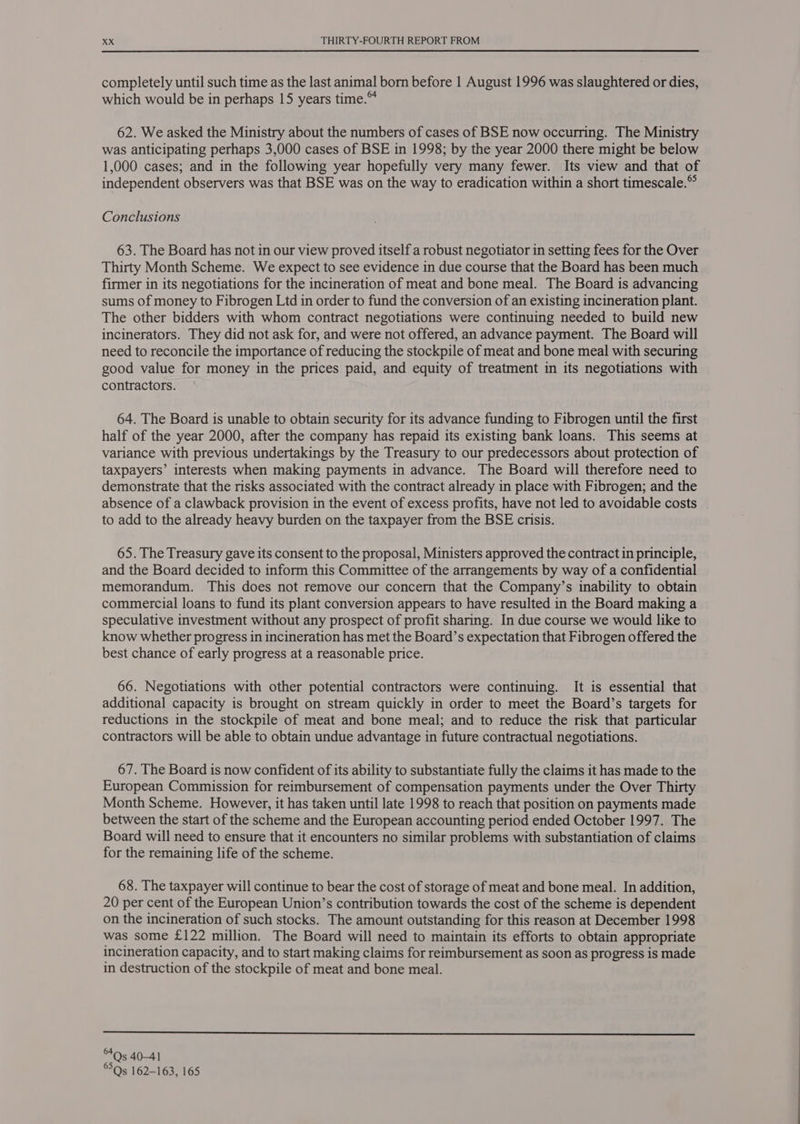 completely until such time as the last animal born before 1 August 1996 was slaughtered or dies, which would be in perhaps 15 years time.™ 62. We asked the Ministry about the numbers of cases of BSE now occurring. The Ministry was anticipating perhaps 3,000 cases of BSE in 1998; by the year 2000 there might be below 1,000 cases; and in the following year hopefully very many fewer. Its view and that of independent observers was that BSE was on the way to eradication within a short timescale.” Conclusions 63. The Board has not in our view proved itself a robust negotiator in setting fees for the Over Thirty Month Scheme. We expect to see evidence in due course that the Board has been much firmer in its negotiations for the incineration of meat and bone meal. The Board is advancing sums of money to Fibrogen Ltd in order to fund the conversion of an existing incineration plant. The other bidders with whom contract negotiations were continuing needed to build new incinerators. They did not ask for, and were not offered, an advance payment. The Board will need to reconcile the importance of reducing the stockpile of meat and bone meal with securing good value for money in the prices paid, and equity of treatment in its negotiations with contractors. 64. The Board is unable to obtain security for its advance funding to Fibrogen until the first half of the year 2000, after the company has repaid its existing bank loans. This seems at variance with previous undertakings by the Treasury to our predecessors about protection of taxpayers’ interests when making payments in advance. The Board will therefore need to demonstrate that the risks associated with the contract already in place with Fibrogen; and the absence of a clawback provision in the event of excess profits, have not led to avoidable costs | to add to the already heavy burden on the taxpayer from the BSE crisis. 65. The Treasury gave its consent to the proposal, Ministers approved the contract in principle, and the Board decided to inform this Committee of the arrangements by way of a confidential memorandum. This does not remove our concern that the Company’s inability to obtain commercial loans to fund its plant conversion appears to have resulted in the Board making a speculative investment without any prospect of profit sharing. In due course we would like to know whether progress in incineration has met the Board’s expectation that Fibrogen offered the best chance of early progress at a reasonable price. 66. Negotiations with other potential contractors were continuing. It is essential that additional capacity is brought on stream quickly in order to meet the Board’s targets for reductions in the stockpile of meat and bone meal; and to reduce the risk that particular contractors will be able to obtain undue advantage in future contractual negotiations. 67. The Board is now confident of its ability to substantiate fully the claims it has made to the European Commission for reimbursement of compensation payments under the Over Thirty Month Scheme. However, it has taken until late 1998 to reach that position on payments made between the start of the scheme and the European accounting period ended October 1997. The Board will need to ensure that it encounters no similar problems with substantiation of claims for the remaining life of the scheme. 68. The taxpayer will continue to bear the cost of storage of meat and bone meal. In addition, 20 per cent of the European Union’s contribution towards the cost of the scheme is dependent on the incineration of such stocks. The amount outstanding for this reason at December 1998 was some £122 million. The Board will need to maintain its efforts to obtain appropriate incineration capacity, and to start making claims for reimbursement as soon as progress is made in destruction of the stockpile of meat and bone meal.  640s 40-41 Qs 162-163, 165