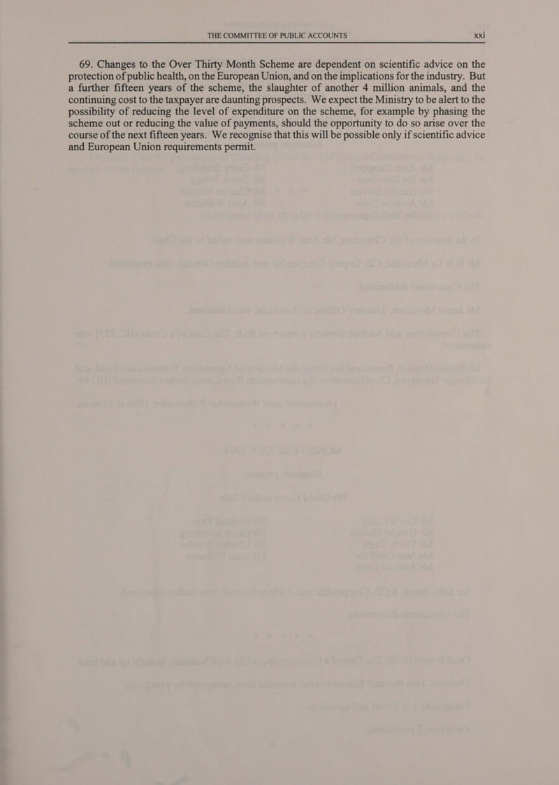 69. Changes to the Over Thirty Month Scheme are dependent on scientific advice on the protection of public health, on the European Union, and on the implications for the industry. But a further fifteen years of the scheme, the slaughter of another 4 million animals, and the continuing cost to the taxpayer are daunting prospects. We expect the Ministry to be alert to the possibility of reducing the level of expenditure on the scheme, for example by phasing the scheme out or reducing the value of payments, should the opportunity to do so arise over the course of the next fifteen years. We recognise that this will be possible only if scientific advice and European Union requirements permit.