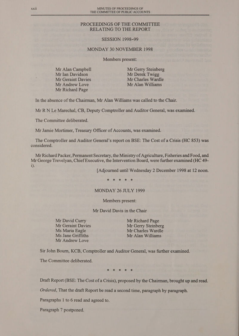 THE COMMITTEE OF PUBLIC ACCOUNTS PROCEEDINGS OF THE COMMITTEE RELATING TO THE REPORT SESSION 1998-99 MONDAY 30 NOVEMBER 1998 Members present: Mr Alan Campbell Mr Gerry Steinberg Mr Jan Davidson Mr Derek Twigg Mr Geraint Davies Mr Charles Wardle Mr Andrew Love Mr Alan Williams Mr Richard Page In the absence of the Chairman, Mr Alan Williams was called to the Chair. Mr R N Le Marechal, CB, Deputy Comptroller and Auditor General, was examined. The Committee deliberated. Mr Jamie Mortimer, Treasury Officer of Accounts, was examined. The Comptroller and Auditor General’s report on BSE: The Cost of a Crisis (HC 853) was considered. Mr Richard Packer, Permanent Secretary, the Ministry of Agriculture, Fisheries and Food, and Mr George Trevelyan, Chief Executive, the Intervention Board, were further examined (HC 49- i). [Adjourned until Wednesday 2 December 1998 at 12 noon. i i 3 MONDAY 26 JULY 1999 Members present: Mr David Davis in the Chair Mr David Curry Mr Richard Page Mr Geraint Davies Mr Gerry Steinberg Ms Maria Eagle Mr Charles Wardle Ms Jane Griffiths Mr Alan Williams Mr Andrew Love Sir John Bourn, KCB, Comptroller and Auditor General, was further examined. The Committee deliberated. * * K * * Draft Report (BSE: The Cost of a Crisis), proposed by the Chairman, brought up and read. Ordered, That the draft Report be read a second time, paragraph by paragraph. Paragraphs | to 6 read and agreed to. Paragraph 7 postponed.
