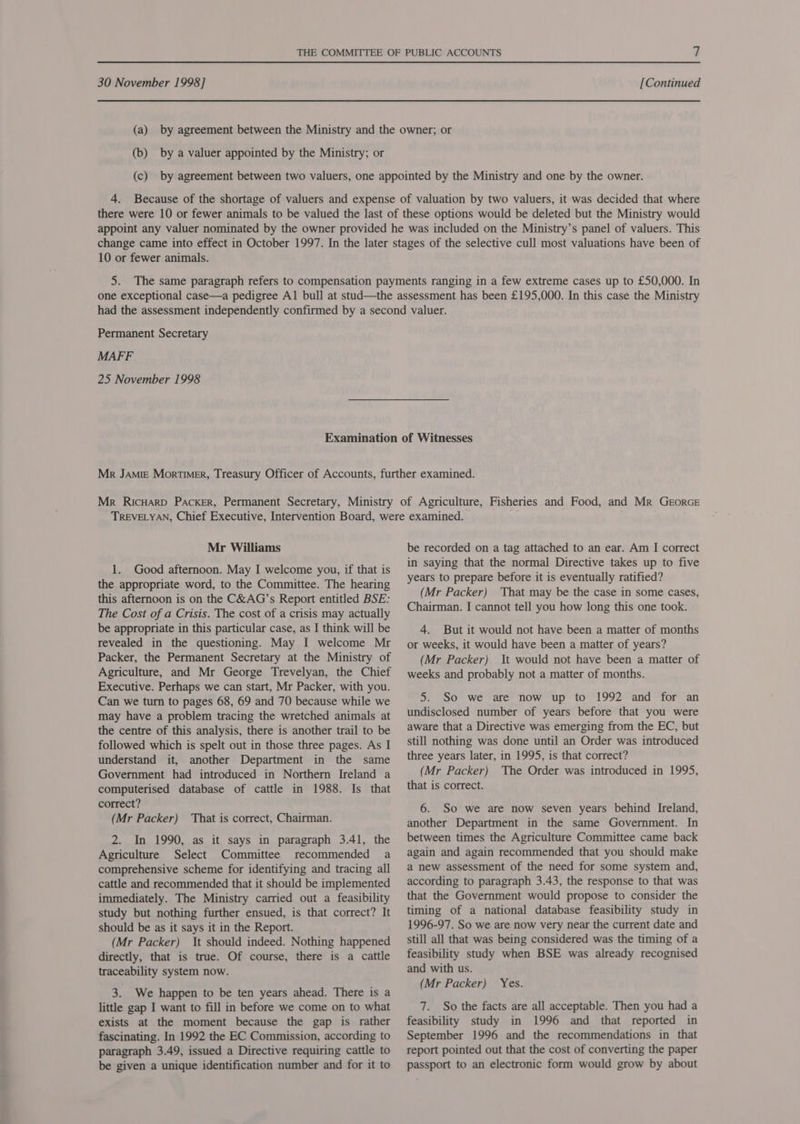 30 November 1998] [Continued (a) by agreement between the Ministry and the owner; or (b) by a valuer appointed by the Ministry; or (c) by agreement between two valuers, one appointed by the Ministry and one by the owner. 4. Because of the shortage of valuers and expense of valuation by two valuers, it was decided that where there were 10 or fewer animals to be valued the last of these options would be deleted but the Ministry would appoint any valuer nominated by the owner provided he was included on the Ministry’s panel of valuers. This change came into effect in October 1997. In the later stages of the selective cull most valuations have been of 10 or fewer animals. 5. The same paragraph refers to compensation payments ranging in a few extreme cases up to £50,000. In one exceptional case—a pedigree Al bull at stud—the assessment has been £195,000. In this case the Ministry Permanent Secretary MAFF 25 November 1998 Mr Williams 1. Good afternoon. May I welcome you, if that is the appropriate word, to the Committee. The hearing this afternoon is on the C&amp;AG’s Report entitled BSE: The Cost of a Crisis. The cost of a crisis may actually be appropriate in this particular case, as I think will be revealed in the questioning. May I welcome Mr Packer, the Permanent Secretary at the Ministry of Agriculture, and Mr George Trevelyan, the Chief Executive. Perhaps we can start, Mr Packer, with you. Can we turn to pages 68, 69 and 70 because while we may have a problem tracing the wretched animals at the centre of this analysis, there is another trail to be followed which is spelt out in those three pages. As I understand it, another Department in the same Government had introduced in Northern Ireland a computerised database of cattle in 1988. Is that correct? (Mr Packer) That is correct, Chairman. 2. In 1990, as it says in paragraph 3.41, the Agriculture Select Committee recommended a comprehensive scheme for identifying and tracing all cattle and recommended that it should be implemented immediately. The Ministry carried out a feasibility study but nothing further ensued, is that correct? It should be as it says it in the Report. (Mr Packer) It should indeed. Nothing happened directly, that is true. Of course, there is a cattle traceability system now. 3. We happen to be ten years ahead. There is a little gap I want to fill in before we come on to what exists at the moment because the gap is rather fascinating. In 1992 the EC Commission, according to paragraph 3.49, issued a Directive requiring cattle to be given a unique identification number and for it to be recorded on a tag attached to an ear. Am I correct in saying that the normal Directive takes up to five years to prepare before it is eventually ratified? (Mr Packer) That may be the case in some cases, Chairman. I cannot tell you how long this one took. 4. But it would not have been a matter of months or weeks, it would have been a matter of years? (Mr Packer) It would not have been a matter of weeks and probably not a matter of months. 5. So we are now up to 1992 and for an undisclosed number of years before that you were aware that a Directive was emerging from the EC, but still nothing was done until an Order was introduced three years later, in 1995, is that correct? (Mr Packer) The Order was introduced in 1995, that is correct. 6. So we are now seven years behind Ireland, another Department in the same Government. In between times the Agriculture Committee came back again and again recommended that you should make a new assessment of the need for some system and, according to paragraph 3.43, the response to that was that the Government would propose to consider the timing of a national database feasibility study in 1996-97. So we are now very near the current date and still all that was being considered was the timing of a feasibility study when BSE was already recognised and with us. (Mr Packer) Yes. 7. So the facts are all acceptable. Then you had a feasibility study in 1996 and that reported in September 1996 and the recommendations in that report pointed out that the cost of converting the paper passport to an electronic form would grow by about